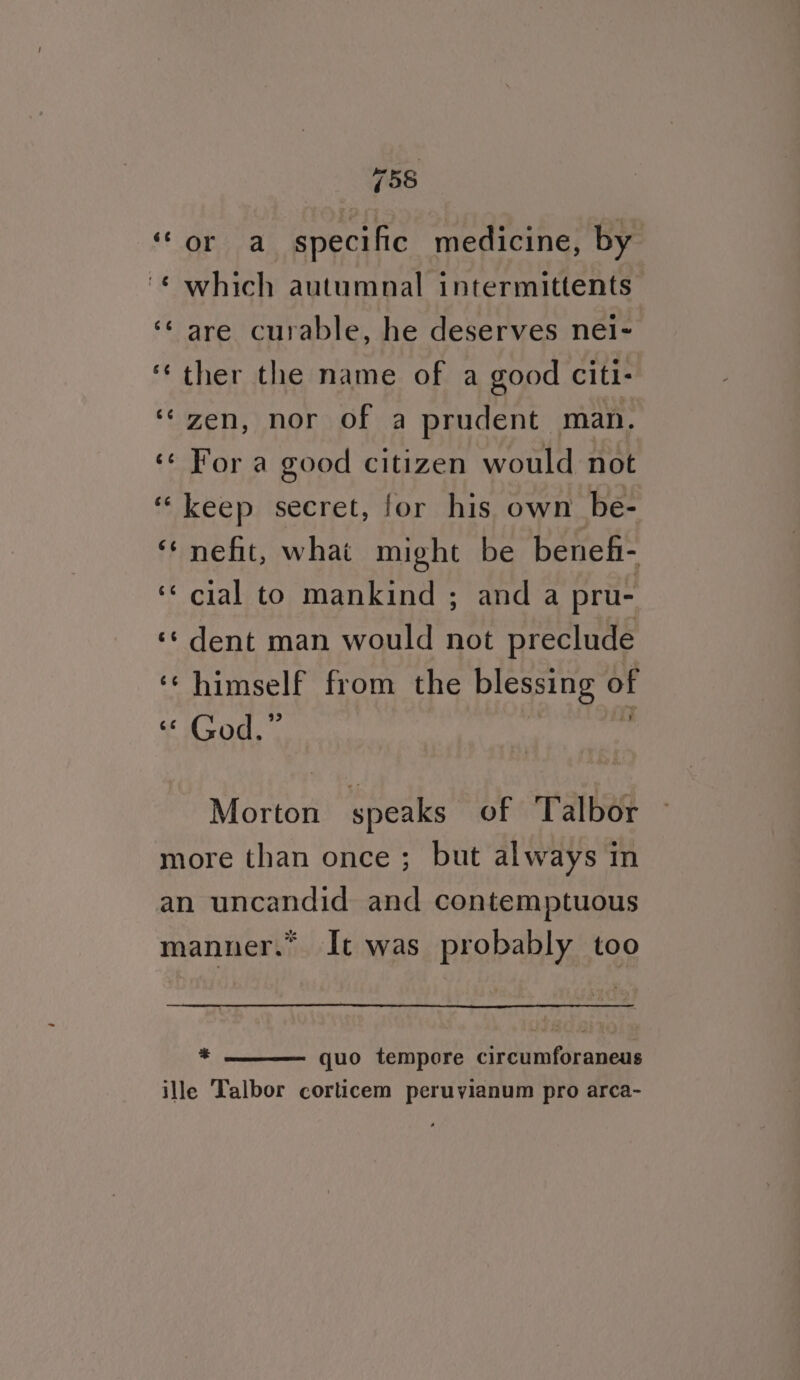 “5S ‘or a specific medicine, by “* which autumnal intermittents ‘¢ are curable, he deserves nei- ‘ther the name of a good citi: ‘zen, nor of a prudent man. ‘¢ For a good citizen would not “keep secret, for his own be- ‘‘nefit, what might be benefi- ‘¢ cial to mankind; anda pru- ‘«¢ dent man would not preclude ‘‘ himself from the blessing of “* God.” : : Morton speaks of Talbor more than once; but always in an uncandid and contemptuous manner.” It was probably too = quo tempore circumforaneus ille Talbor corticem peruyianum pro arca-