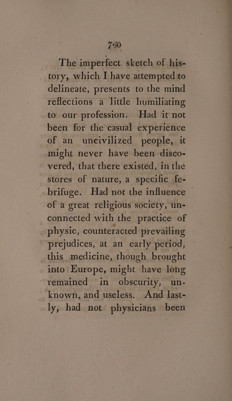 790 The imperfect sketch of his- tory, which I have attempted to delineate, presents to the mind reflections a little humiliating to our profession. Had it not been for the casual experience of an uncivilized people, it might never have been disco- vered, that there existed, in the stores of nature, a specific fe- brifuge. Had not the influence | of a great religious society, un- connected with the practice of physic, counteracted prevailing prejudices, at an early period, this medicine, though brought into’ Europe, might have long remained in obscurity, un- known, and useless. And last- ly, had. not physicians been