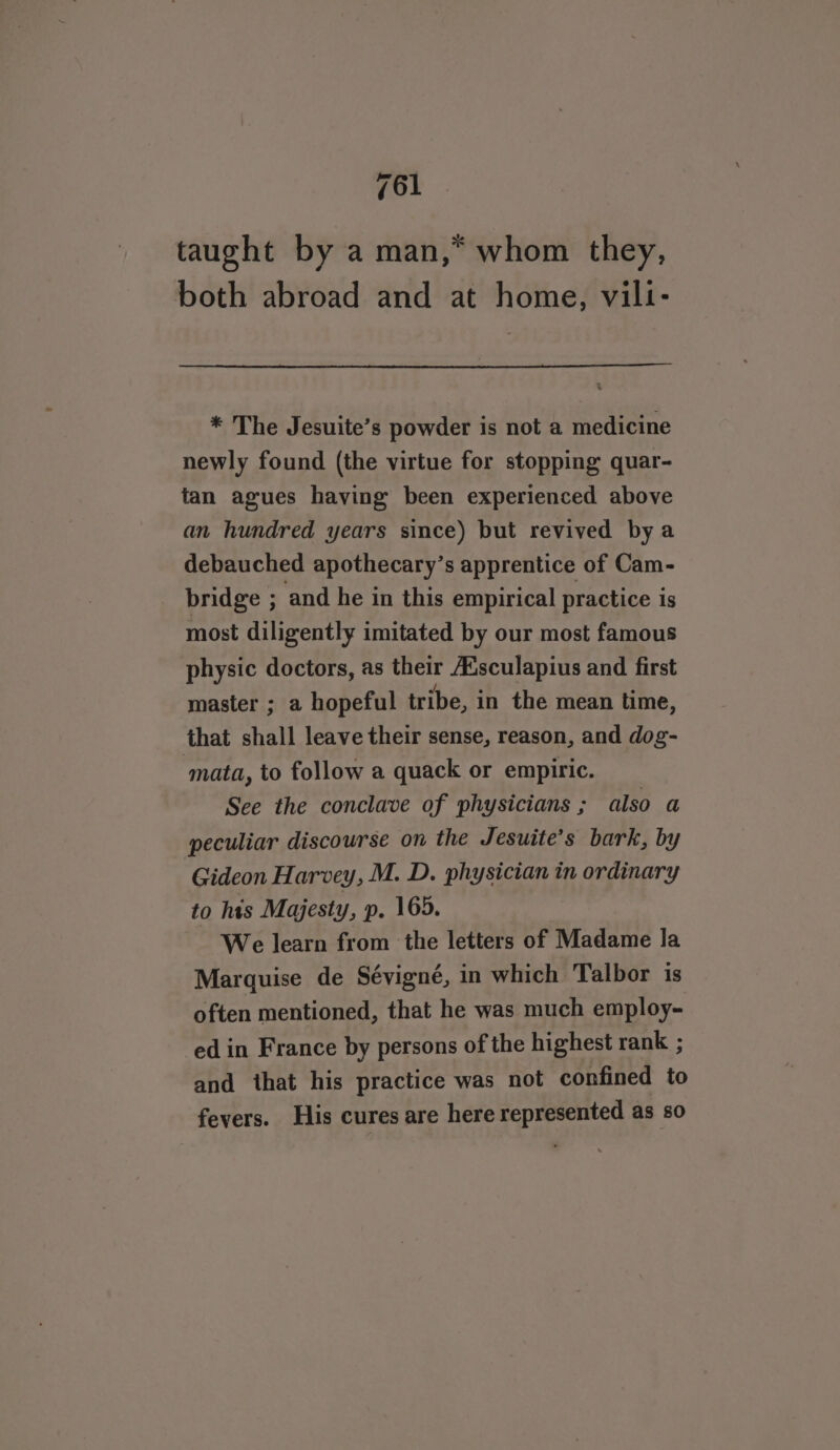 taught by a man,* whom they, both abroad and at home, villi- * The Jesuite’s powder is not a medicine newly found (the virtue for stopping quar- tan agues having been experienced above an hundred years since) but revived bya debauched apothecary’s apprentice of Cam- bridge ; and he in this empirical practice is most diligently imitated by our most famous physic doctors, as their Ausculapius and first master ; a hopeful tribe, in the mean time, that shall leave their sense, reason, and dog- ‘mata, to follow a quack or empiric. See the conclave of physicians ; also a peculiar discourse on the Jesuite’s bark, by Gideon Harvey, M. D. physician in ordinary to his Majesty, p. 165. We learn from the letters of Madame la Marquise de Sévigné, in which Talbor is often mentioned, that he was much employ- ed in France by persons of the highest rank ; and that his practice was not confined to fevers. His cures are here represented as so