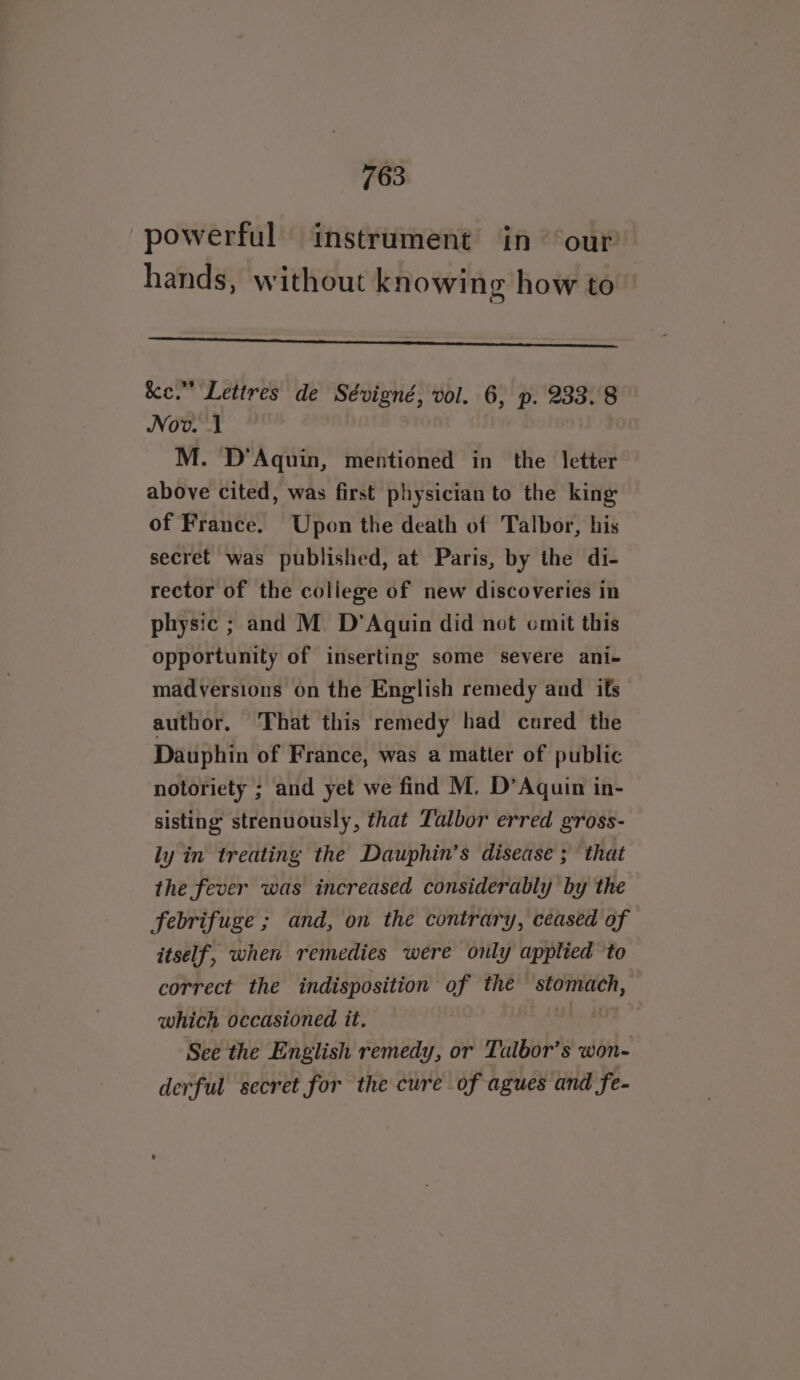 powerful instrument in our hands, without knowing how to Se eterna. &amp;ce.” Lettres de Sévigné, vol. 6, p. 233.8 Nov. 1 M. D’Aquin, mentioned in the letter above cited, was first physician to the king of France. Upon the death of Talbor, his secret was published, at Paris, by the di- rector of the college of new discoveries in physic ; and M. D’Aquin did not omit this opportunity of inserting some severe ani- madversions on the English remedy and ifs author. That this remedy had cured the Dauphin of France, was a matter of public notoriety ; and yet we find M. D’Aquin in- sisting strenuously, that Talbor erred gross- ly in treating the Dauphin’s disease ; that the fever was increased considerably by the febrifuge ; and, on the contrary, ceased of itself, when remedies were only applied to correct the indisposition of the Son ene which occasioned it. | See the English remedy, or Talbor’s won derful secret for the cure of agues and fe-