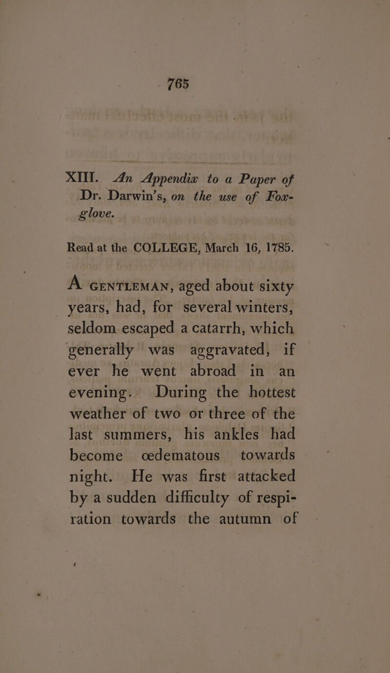 XI. An Appendix to a Paper of Dr. Darwin’s, on the use of Fox- glove. Read at the COLLEGE, March 16, 1785. A GENTLEMAN, aged about sixty _ years, had, for several winters, seldom escaped a catarrh, which generally was aggravated, if ever he went abroad in an evening. During the hottest weather of two or three of the Jast summers, his ankles had become oedematous towards night. He was first attacked by a sudden difficulty of respi- ration towards the autumn of