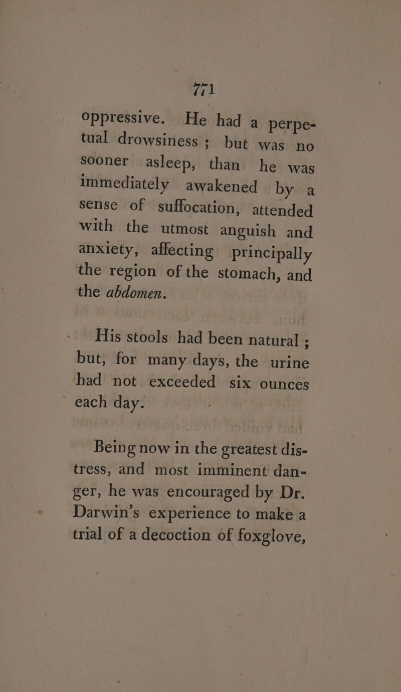 Zi oppressive. He had a perpe- tual drowsiness ; but was no sooner asleep, than he was immediately awakened by a sense of suffocation, attended with the utmost anguish and anxiety, affecting principally the region of the stomach, and the abdomen. His stools had been natural : but, for many days, the urine had not exceeded six ounces ~ each day. Being now in the greatest dis- tress, and most imminent dan- ger, he was encouraged by Dr. Darwin's experience to make a trial of a decoction of foxglove,