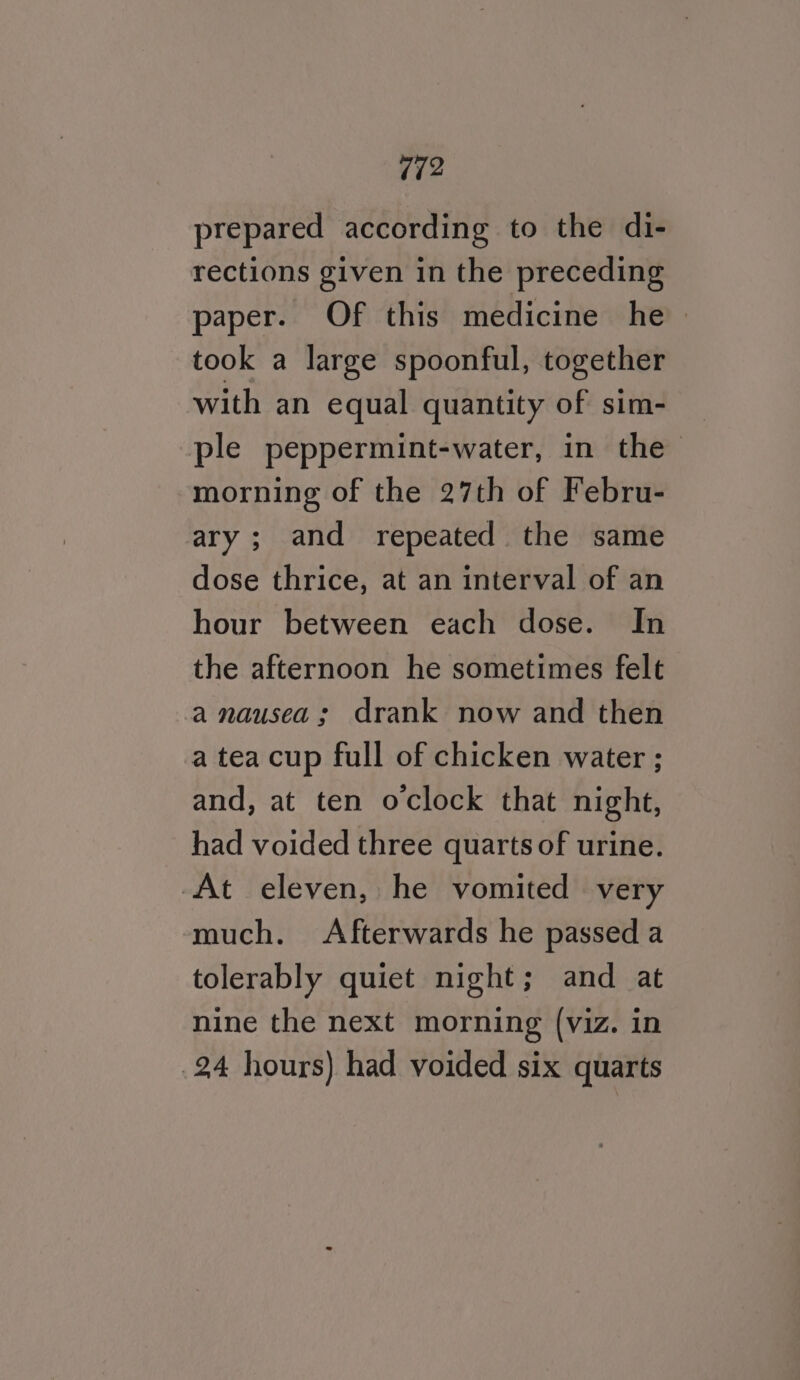 Vi2 prepared according to the di- rections given in the preceding paper. Of this medicine he took a large spoonful, together with an equal quantity of sim- ple peppermint-water, in the morning of the 27th of Febru- ary; and repeated. the same dose thrice, at an interval of an hour between each dose. In the afternoon he sometimes felt a nausea; drank now and then a tea cup full of chicken water ; and, at ten oclock that night, had voided three quarts of urine. At eleven, he vomited very much. Afterwards he passed a tolerably quiet night; and at nine the next morning (viz. in 24 hours) had voided six quarts