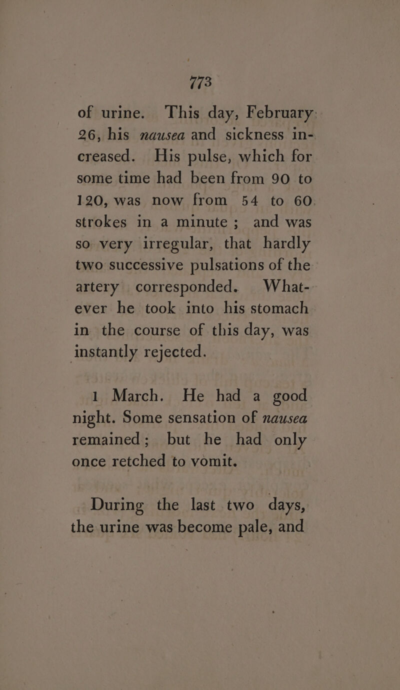 of urine. This day, February: 26, his nausea and sickness in- creased. His pulse, which for some time had been from 90 to 120, was now from 54 to 60. strokes in a minute; and was so very irregular, that hardly two successive pulsations of the artery corresponded. What- ever he took into his stomach in the course of this day, was instantly rejected. 1 March. He had a good night. Some sensation of nausea remained; but he had only once retched to vomit. During the last two days, the urine was become pale, and