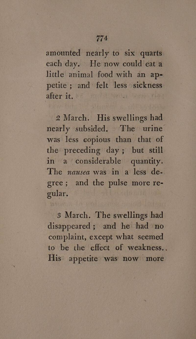 amounted nearly to six quarts each day. He now could eat a little animal food with an ap- petite ; and felt less sickness after it. 2 March. His swellings had nearly subsided. “The urine was less copious than that of the preceding day; but still in a considerable quantity. The nausea was in a less de- gree; and the pulse more re- gular. 3 March. The swellings had disappeared ; and he had no complaint, except what seemed to be the effect of weakness.. His’ appetite was now more