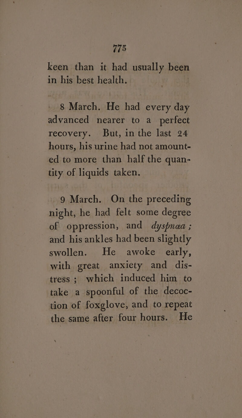 keen than it had usually been in his best health. 8 March. He had every day advanced nearer to a_ perfect recovery. But, inthe last 24 hours, his urine had not amount- ed to more than half the quan- tity of liquids taken. 9 March. On the preceding night, he had felt some degree of oppression, and dyspnaa ; and his ankles had been slightly swollen. He awoke early, with great anxiety and dis- tress ; which induced him to take a spoonful of the decoc- tion of foxglove, and to repeat the same after four hours. He