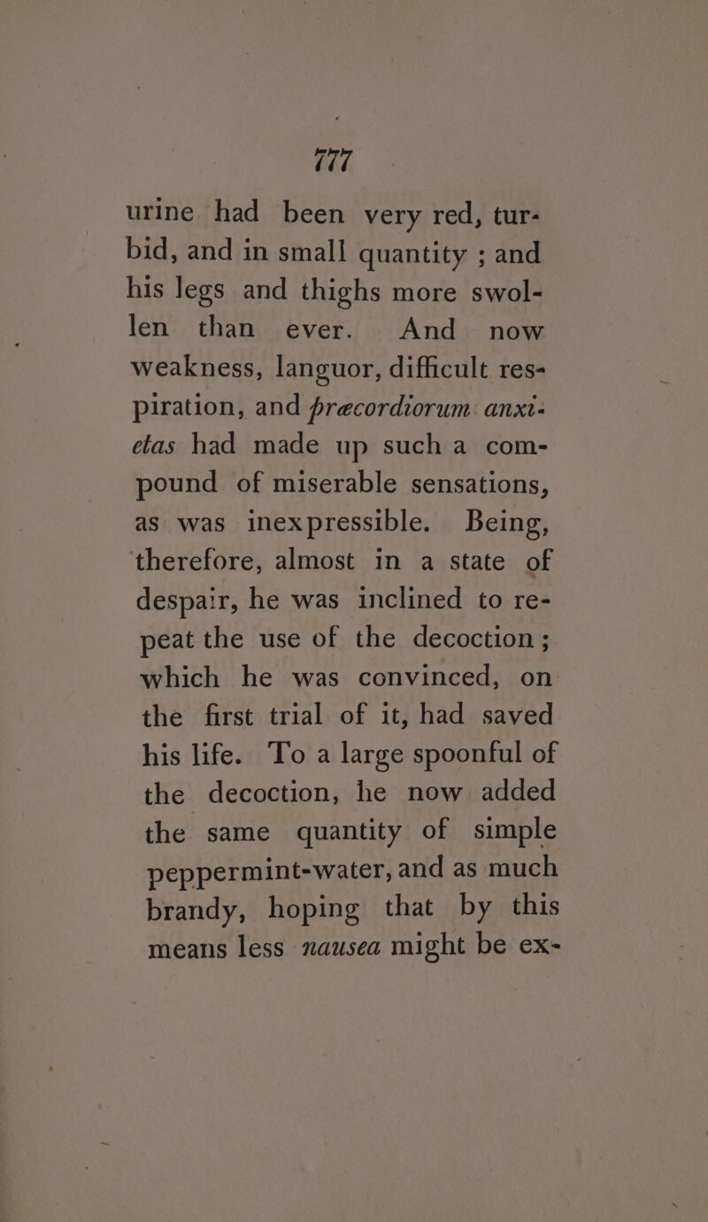 7 urine had been very red, tur- bid, and in small quantity ; and his legs and thighs more swol- len than ever. And now weakness, languor, difficult res- piration, and precordiorum. anxt- etas had made up sucha com- pound of miserable sensations, as was inexpressible. Being, therefore, almost in a state of despair, he was inclined to re- peat the use of the decoction ; which he was convinced, on the first trial of it, had saved his life. To a large spoonful of the decoction, he now added the same quantity of simple peppermint-water, and as much brandy, hoping that by this means less nausea might be ex-