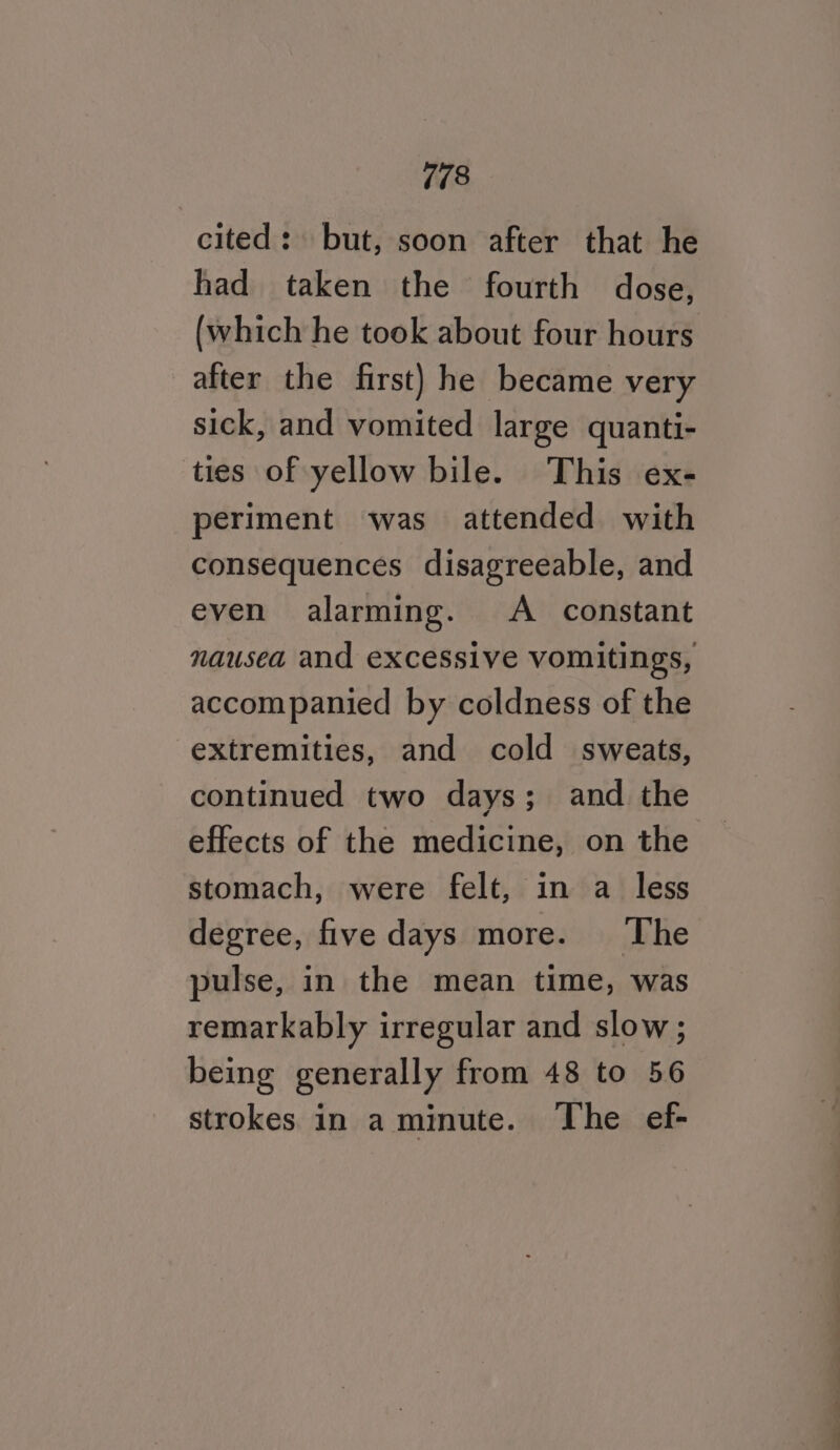 cited: but, soon after that he had taken the fourth dose, (which he took about four hours after the first) he became very sick, and vomited large quanti- ties of yellow bile. This ex- periment was attended with consequences disagreeable, and even alarming. A constant nausea and excessive vomitings, accompanied by coldness of the extremities, and cold sweats, continued two days; and the effects of the medicine, on the stomach, were felt, in a less degree, five days more. The pulse, in the mean time, was remarkably irregular and slow; being generally from 48 to 56 strokes in a minute. ‘The ef-