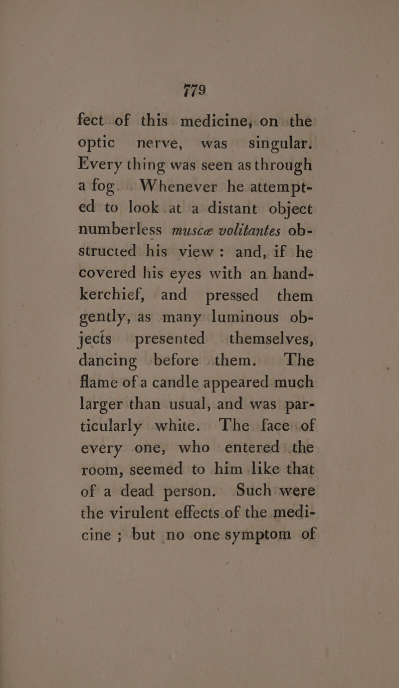 179 fect of this medicine, on the optic nerve, was singular. Every thing was seen as through a fog. Whenever he attempt- ed to look at a distant object numberless musce volitantes ob- structed his view: and, if he covered his eyes with an hand- kerchief, and pressed them gently, as many luminous ob- jects presented themselves, dancing before them. The - flame ofa candle appeared much larger than usual, and was par- ticularly white. ‘The face of every one, who entered the room, seemed to him like that of a dead person. Such were the virulent effects of the medi- cine; but no one symptom of