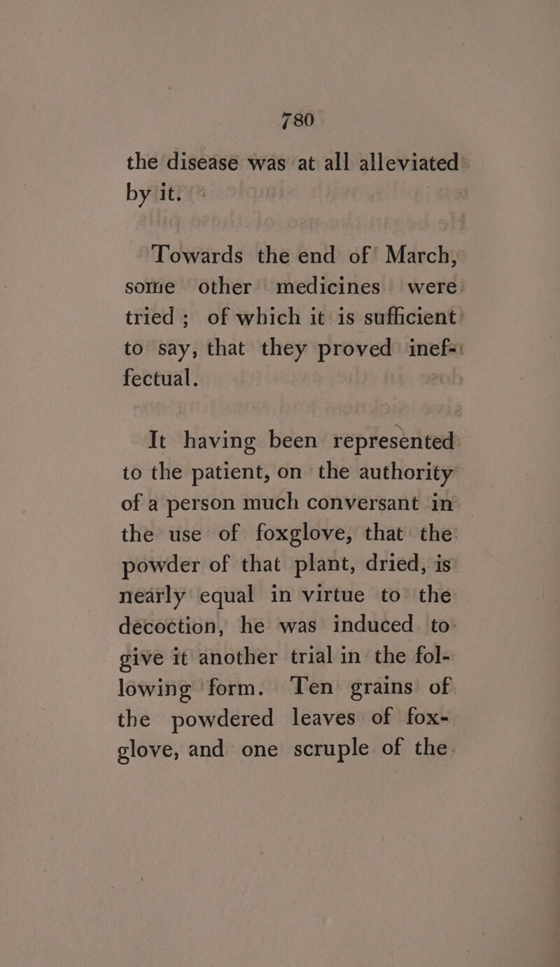 the disease was at all alleviated by it. Towards the end of March, some other medicines. were tried ; of which it is sufficient: to say, that they proved inef=: fectual. It having been represented to the patient, on the authority of a person much conversant in the use of foxglove, that the: powder of that plant, dried, is nearly equal in virtue to the decoction, he was induced. to: give it another trial in the fol- lowing form. ‘Ten grains of the powdered leaves of fox- glove, and one scruple of the.