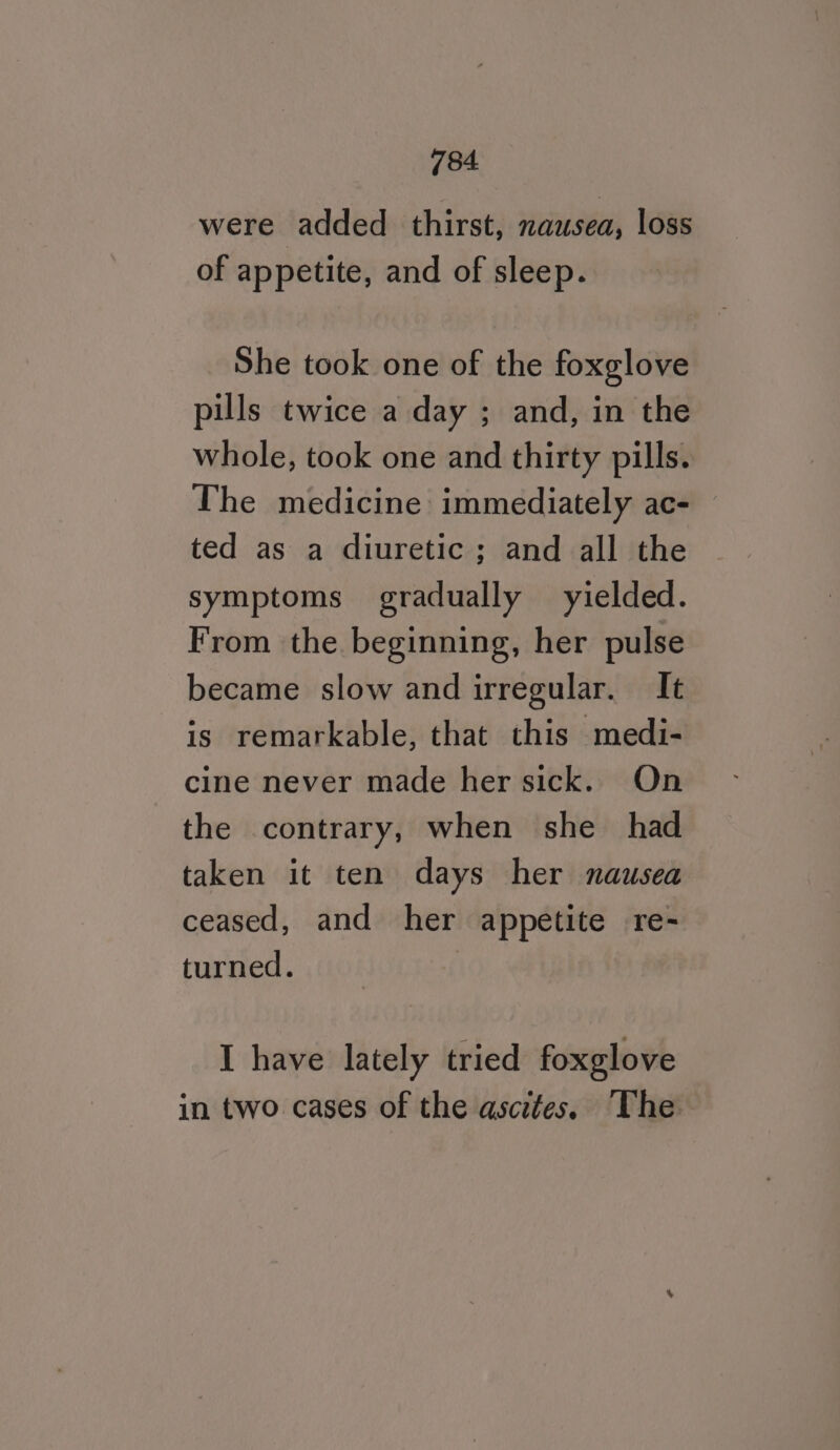 were added thirst, nausea, loss of appetite, and of sleep. She took one of the foxglove pills twice a day ; and, in the whole, took one and thirty pills. The medicine immediately ac- ted as a diuretic; and all the symptoms gradually yielded. From the beginning, her pulse became slow and irregular. It is remarkable, that this medi- cine never made her sick. On the contrary, when she_ had taken it ten days her nausea ceased, and her appetite re- turned. | I have lately tried foxglove in two cases of the ascites, The
