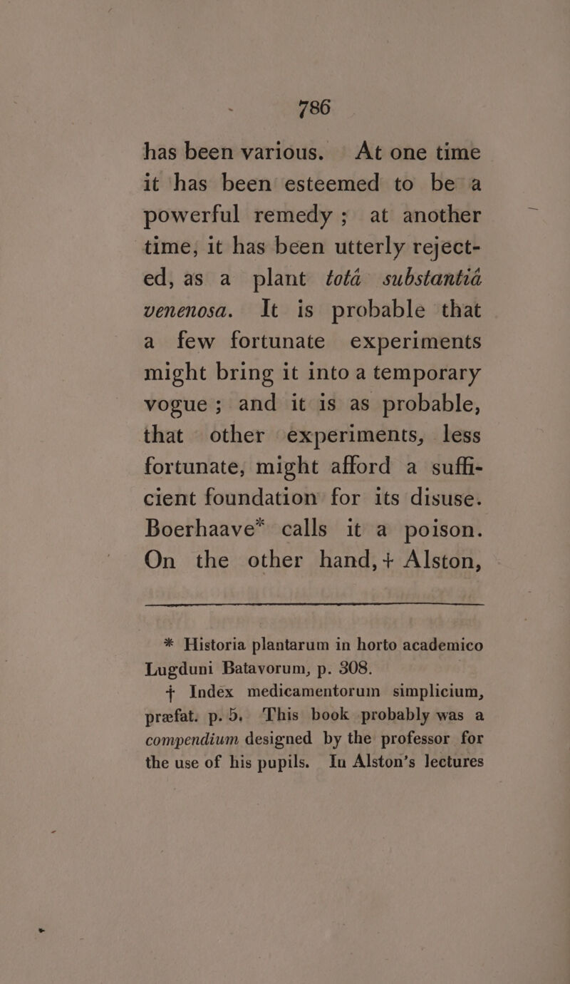 has been various. At one time it has been esteemed to be a powerful remedy; at another time, it has been utterly reject- ed, as a plant tota substantia venenosa. It is probable that a few fortunate experiments might bring it into a temporary vogue ; and it is as probable, that other experiments, less fortunate, might afford a suffi- cient foundation for its disuse. Boerhaave* calls it a poison. On the other hand,+ Alston, * Historia plantarum in horto academico Lugduni Batavorum, p. 308. + Index medicamentorum simplicium, prefat. p.5. This book probably was a compendium designed by the professor for the use of his pupils. In Alston’s lectures