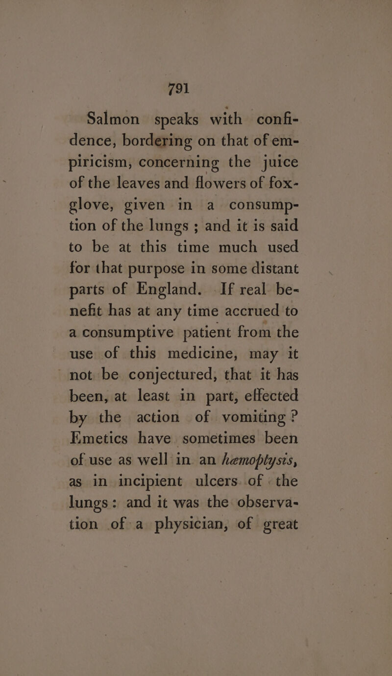 Salmon speaks with confi- dence, bordering on that of em- piricism, concerning the juice of the leaves and flowers of fox- glove, given in a consump- tion of the lungs ; and it is said to be at this time much used for that purpose in some distant parts of England. If real be- nefit has at any time accrued to a consumptive patient from the use of this medicine, may it not be conjectured, that it has been, at least in part, effected by the action of vomiting ? Kmetics have sometimes been of use as well in an hemoptysis, as im incipient ulcers..of : the lungs: and it was the observa- tion of a physician, of great