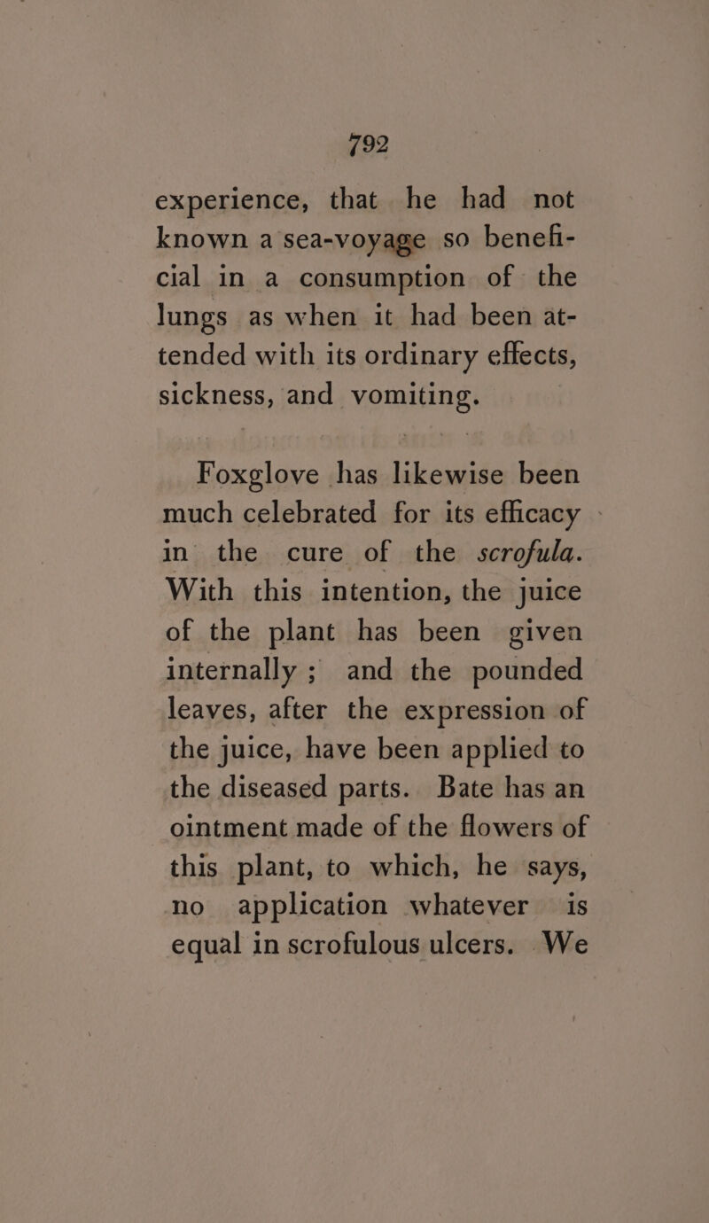 experience, that he had_ not known a sea-voyage so benefi- cial in a consumption of the lungs as when it had been at- tended with its ordinary effects, sickness, and vomiting. Foxglove has likewise been much celebrated for its efficacy - in the cure of the scrofula. With this intention, the juice of the plant has been given internally ; and the pounded leaves, after the expression of the juice, have been applied to the diseased parts. Bate has an ointment made of the flowers of this plant, to which, he says, no application whatever is equal in scrofulous ulcers. We