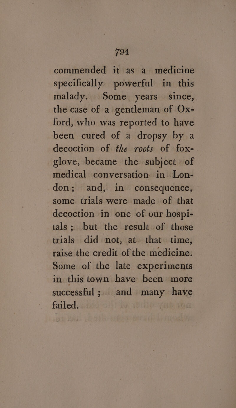 commended it as a medicine specifically powerful in this malady. Some years since, the case of a gentleman of Ox- ford, who was reported to have been cured of a dropsy by a decoction of the roots of fox- glove, became the subject of medical conversation in Lon- don; and, in consequence, some trials were made of that decoction in one of our hospi- tals; but the result. of those trials did not, at. that time, raise the credit of the medicine: Some of the late experiments in this town have been more successful; and many have failed.
