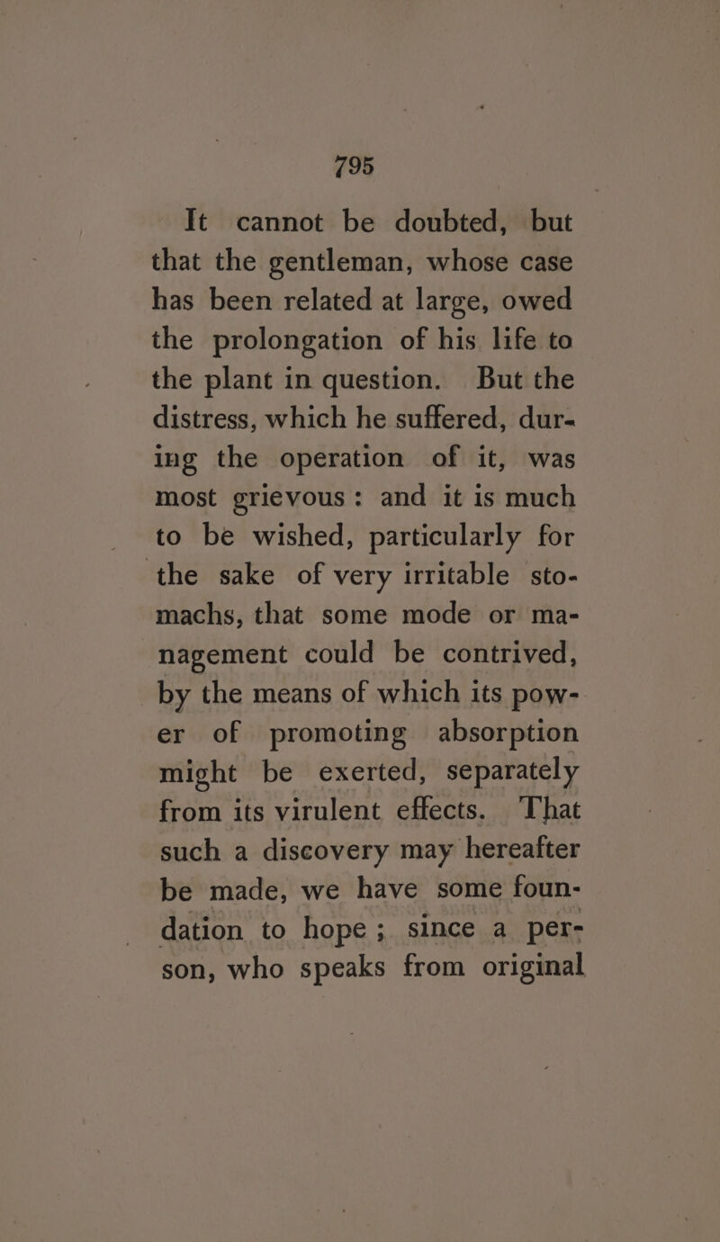 It cannot be doubted, but that the gentleman, whose case has been related at large, owed the prolongation of his life to the plant in question. But the distress, which he suffered, dur- ing the operation of it, was most grievous: and it is much to be wished, particularly for ‘the sake of very irritable sto- machs, that some mode or ma- nagement could be contrived, _by the means of which its pow- er of promoting absorption might be exerted, separately from its virulent effects. That such a discovery may hereafter be made, we have some foun- dation to hope ; since a per- son, who speaks from original