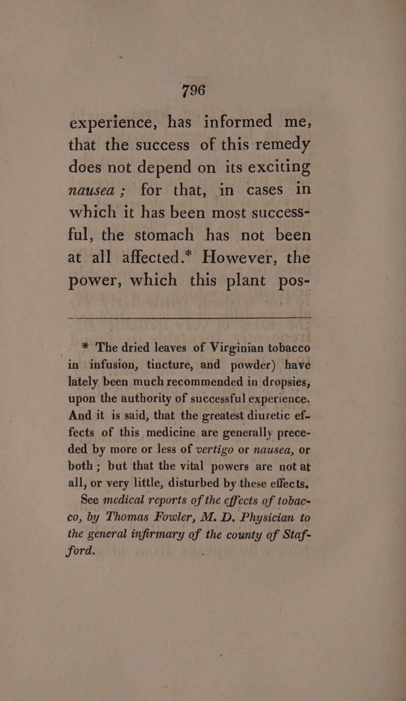 experience, has informed me, that the success of this remedy does not depend on its exciting nausea; for that, in cases in which it has been most success- ful, the stomach has not been at all affected.* However, the power, which this plant pos- * The dried leaves of Virginian tobacco in infusion, tincture, and powder) have lately been much recommended in dropsies, upon the authority of successful experience. And it is said, that the greatest diuretic ef- fects of this medicine are generally prece- ded by more or less of vertigo or nausea, or both ; but that the vital powers are not at all, or very little, disturbed by these effects. See medical reports of the effects of tobac- co, by Thomas Fowler, M. D. Physician to the general infirmary of the county of Staf- ford.