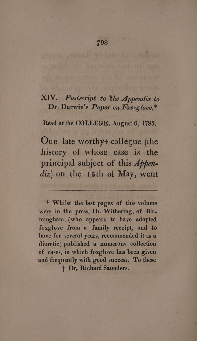 XIV. Postscript to the Appendia to Dr. Darwin’s Paper on Fox-glove.* Read at the COLLEGE, August 6, 1785. Ovr late worthy? collegue (the history of whose case is the principal subject of this 4ppen- dix) on the 15th of May, went * Whilst the last pages of this volume were in the press, Dr. Withering, of Bir- mingham, (who appears to have adopted ‘foxglove from a family receipt, and to have for several years, recommended it as a diuretic) published a numerous collection of cases, in which foxglove has been given and frequently with good success. To these + Dr. Richard Saunders.