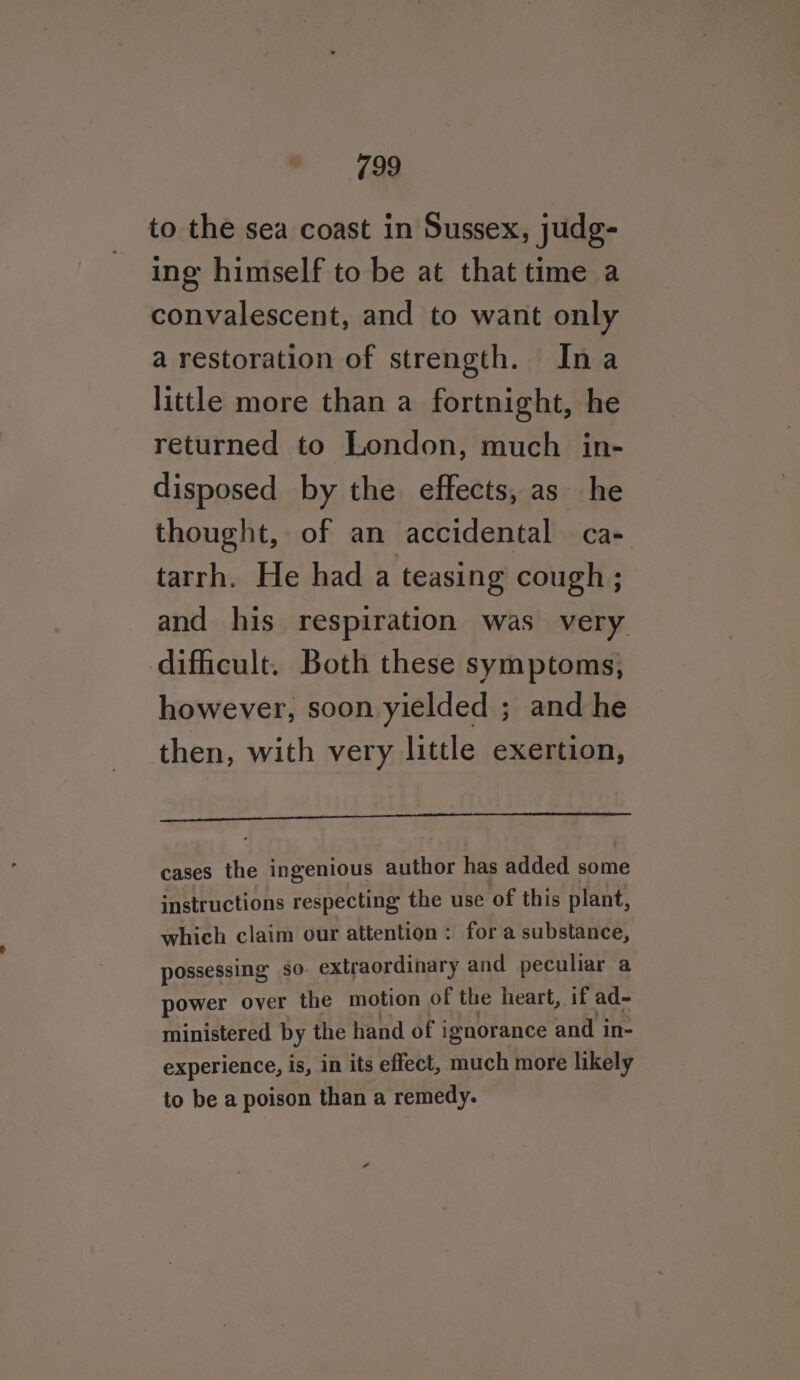 to the sea coast in Sussex, judg- ing himself to be at that time a convalescent, and to want only a restoration of strength. Ina little more than a fortnight, he returned to London, much in- disposed by the effects, as he thought, of an accidental — ca- tarrh. He had a teasing cough ; and his respiration was very. difficult. Both these symptoms, however, soon yielded ; and he then, with very little exertion, cases the ingenious author has added some instructions respecting the use of this plant, which claim our attention: for a substance, possessing so. extraordinary and peculiar a power over the motion of the heart, if ad- ministered by the hand of ignorance and in- experience, is, in its effect, much more likely to be a poison than a remedy.