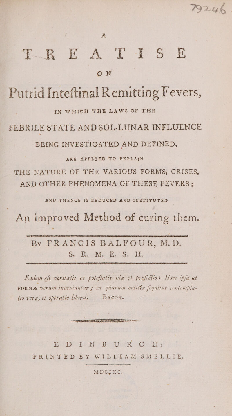 AA foe ee ALP ee ON | Putrid Inteftinal R emitting Fevers, IN WHICH THE LAWS OF THE VEBRILE STATE AND SOL-LUNAR INFLUENCE BEING INVESTIGATED AND DEFINED, ARE APPLIED TO EXPLAIN THE NATURE OF THE VARIOUS FORMS, CRISES, AND OTHER PHENOMENA OF THESE FEVERS; AND THENCE [8 DEDUCED AND INSTITUTED An improved Method of curing them. By FRANCIS BALFOUR, M.D. Si tae Boer: Oy ORL. Eadem eff veritatis et poteftatis via et perfedlio: Haec ipfa ut FORM verum inveniantur 3; ex quarum notifia fequitur conteniplas tio vera, et operatio libera. Bacon, fo Diode Wes Be A eR ee: PRINTED BY WILLIAM, SMELLIE. MDCEOXC.