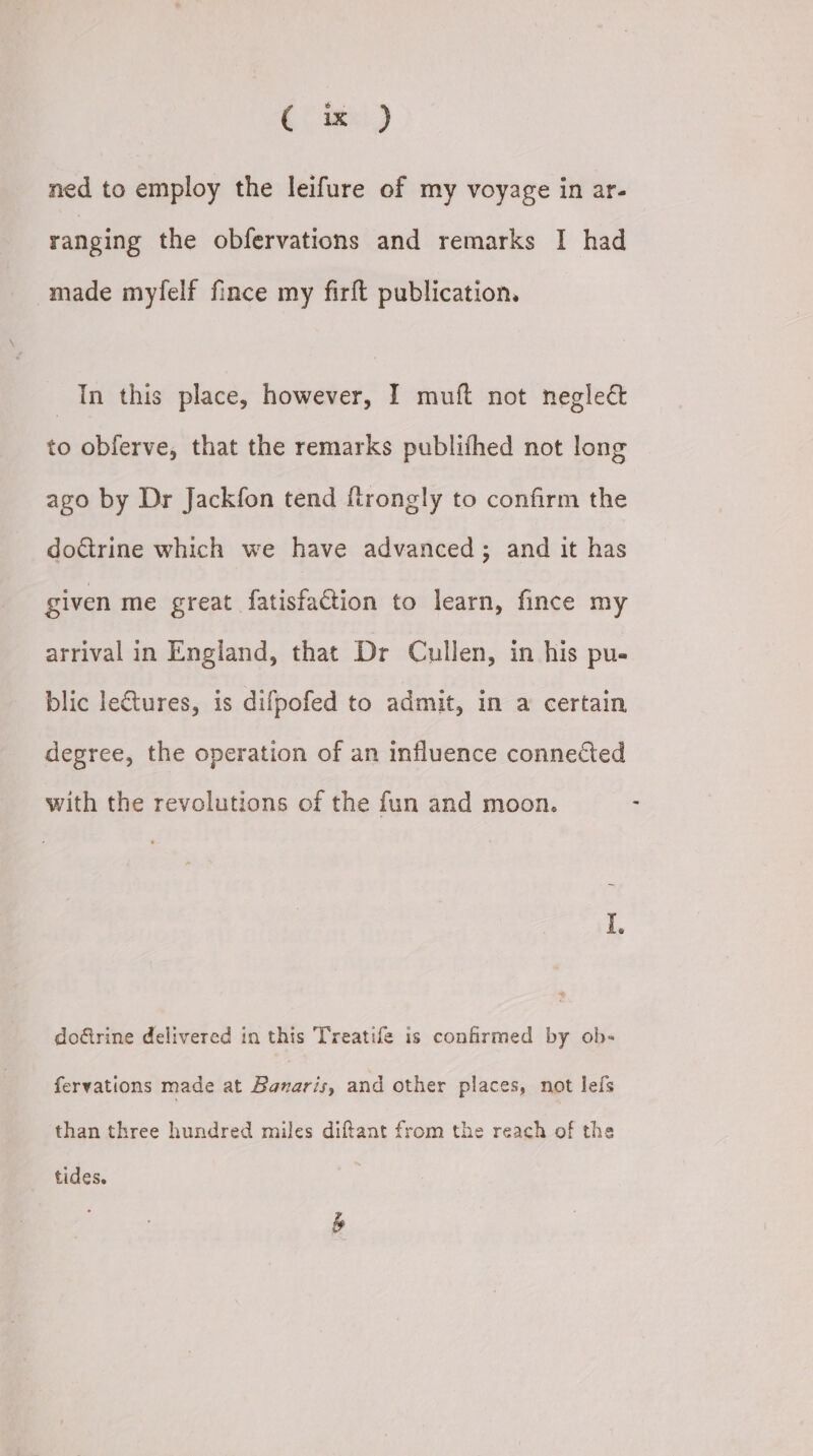 (te) ned to employ the leifure of my voyage in ar- ranging the obfervations and remarks I had made myfelf fince my firft publication. In this place, however, I muft not negleé&amp; to obferve, that the remarks publifhed not long ago by Dr Jackfon tend ftrongly to confirm the doctrine which we have advanced; and it has given me great fatisfation to learn, fince my arrival in England, that Dr Cullen, in his pu- blic lectures, is difpofed to admit, in a certain degree, the operation of an influence connected with the revolutions of the fun and moon. doftrine delivered in this Treatife is confirmed by ob- fervations made at Banaris, and other places, not lefs than three hundred miles diftant from the reach of the tides.