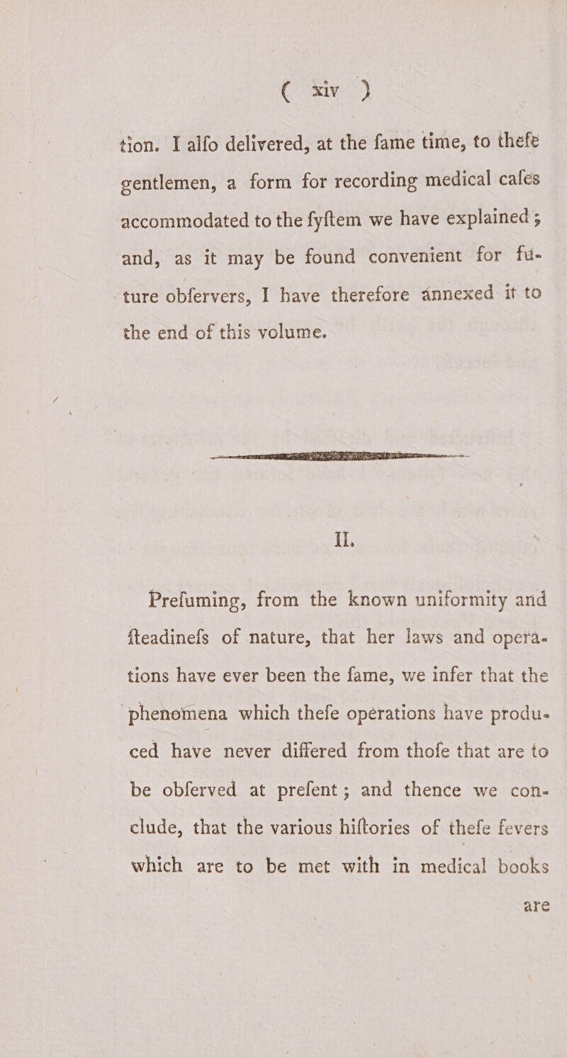 So ang | tion. I alfo delivered, at the fame time, to thefe gentlemen, a form for recording medical cafes accommodated to the fyftem we have explained ; and, as it may be found convenient for fu- ture obfervers, I have therefore annexed if to the end of this volume. Prefuming, from the known uniformity and fteadinefs of nature, that her laws and opera- tions have ever been the fame, we infer that the ‘phenomena which thefe opérations have produ- ced have never differed from thofe that are to be obferved at prefent; and thence we con- clude, that the various hiftories of thefe fevers which are to be met with in medical books are