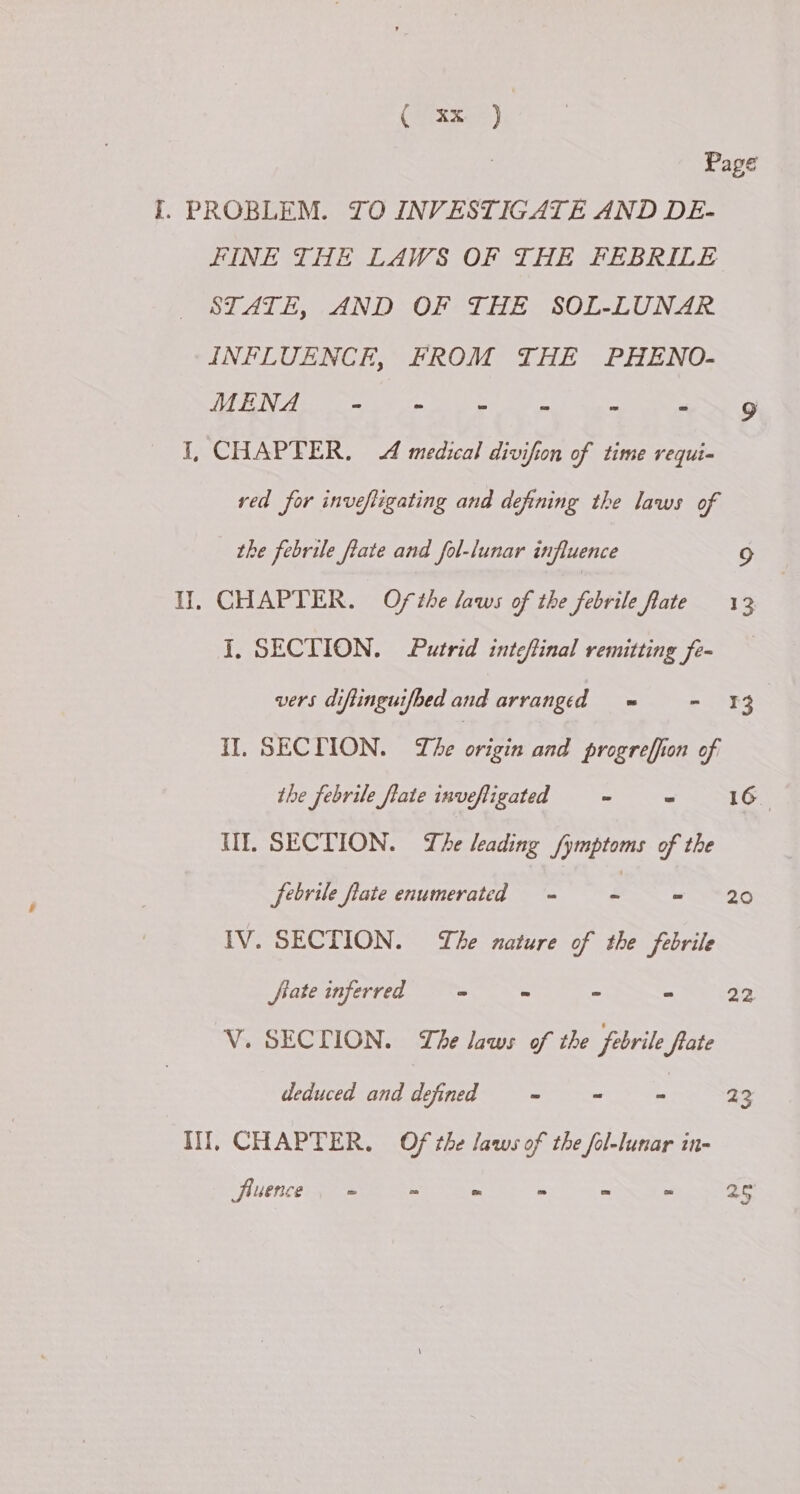 | Page I. PROBLEM. TO INVESTIGATE AND DE- FINE THE LAWS OF THE FEBRILE STATE, AND OF THE SOL-LUNAR INFLUENCE, FROM THE PHENO- INN GL Ee IG eR US PUM oS hag VE I, CHAPTER. A medical divifion of time requi- red for inveftigating and defining the laws of the febrile fate and fol-lunar influence 9 Il. CHAPTER. Ofthe laws of the febrile late 13 I, SECTION. Putrid inteflinal remitting fe- vers diftinguifbed and arranged = - 13 Il. SECTION. The rig and progrefion of the febrile fate invefligated = = = 16 Il. SECTION. The leading fymptoms of the jrbrile late enumerated =~ =~ = 20 IV. SECTION. he nature of the febrile fate inferred - - - - 22 V. SECTION. The laws of the febrile flate deduced and defined -= = = 23 Ill, CHAPTER, Of the laws of the fol-lunar in- fluence. = = * > - = ae