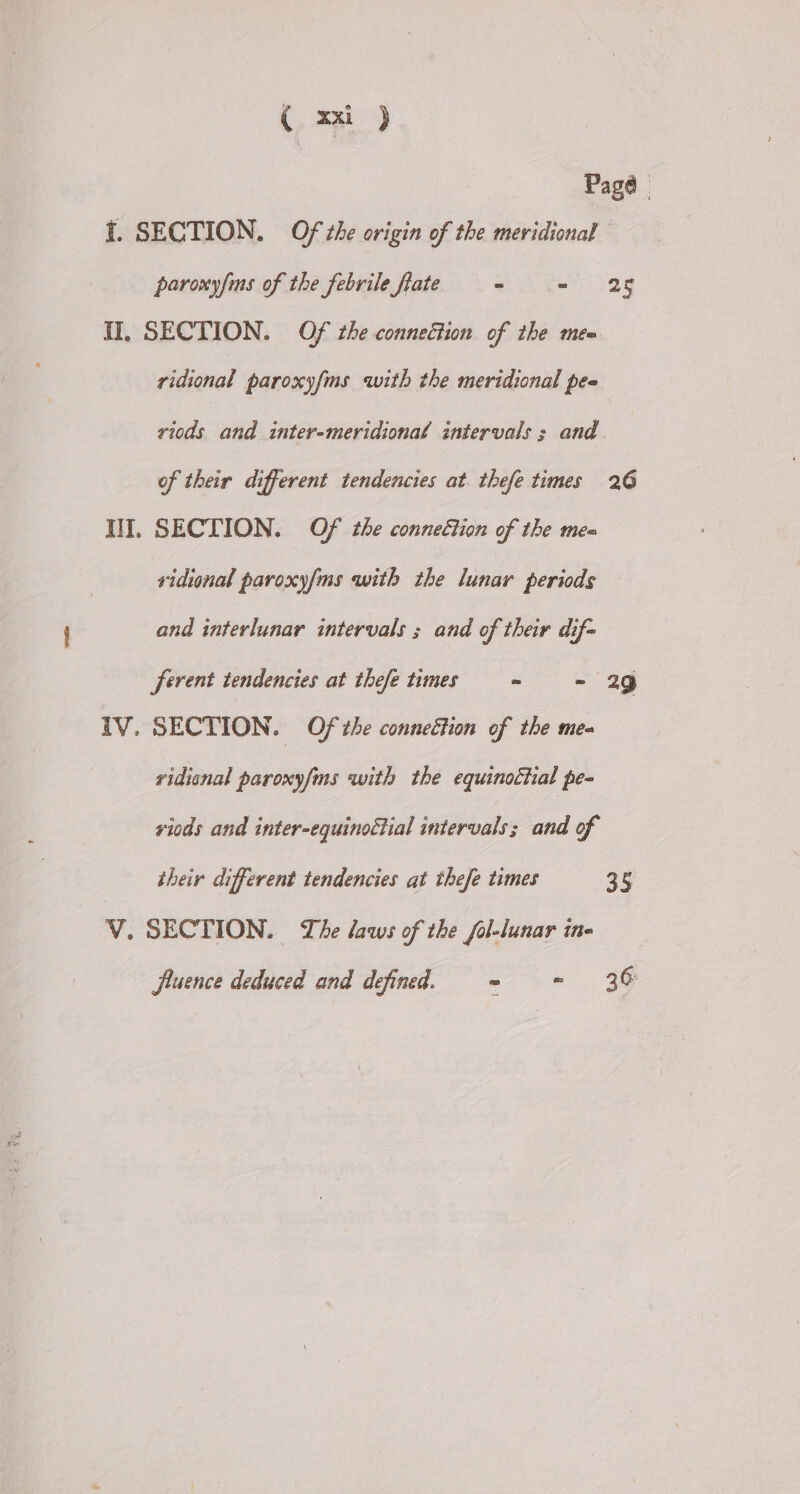 (, =) Pagé I. SECTION. Of the origin of the meridional paroxyfms of the febrile flate - Sag 5 II, SECTION. Of che conneétion of the mea ridional paroxyfms with the meridional pee viods and inter-meridional intervals ; and of their different tendencies at thefe times 26 HI. SECTION. Of the connection of the mea vidional paroxyfms with the lunar periods and interlunar intervals ; and of their dif- ferent tendencies at thefe times = - 29 TV. SECTION. Of the connection of the me- vidisnal paroxy/ms with the equinoctial pe- viods and inter-equinoctial intervals; and of their different tendencies at thefe times 35 V. SECTION. The laws of the fol-lunar ine jluence deduced and defined. = - 36