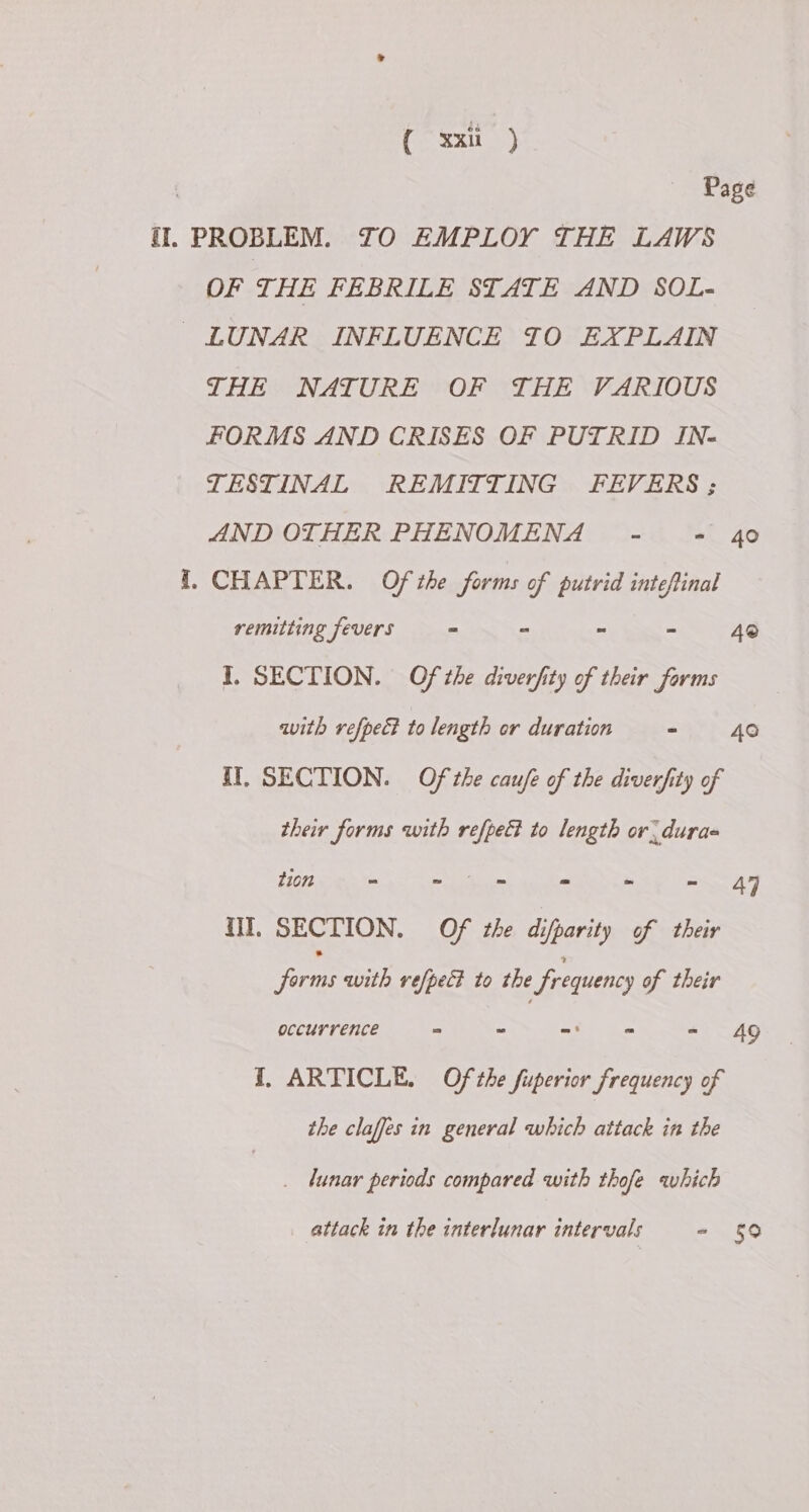 Pe ey) Page fl. PROBLEM. TO EMPLOY THE LAWS OF THE FEBRILE STATE AND SOL- LUNAR INFLUENCE TO EXPLAIN THE NATURE OF THE VARIOUS FORMS AND CRISES OF PUTRID IN- TESTINAL REMITTING FEVERS ; AND OTHER PHENOMENA - = 40 I. CHAPTER. Ofthe forms of putrid intefinal remitting fevers “ - = = 4® I. SECTION. Of the diverfity of their forms with refpect to length or duration - 40 II. SECTION. Of the cau/e of the diverfity of their forms with refpe& to length or. dura Hip iain eben mek tag ot ar II, SECTION. Of the difparity of their Jie Se es the frequency of their occurrence = = - of (ns te Ag I, ARTICLE. Of the fuperior frequency of the claffes in general which attack in the . lunar periods compared with thofe which attack in the interlunar intervals - §9
