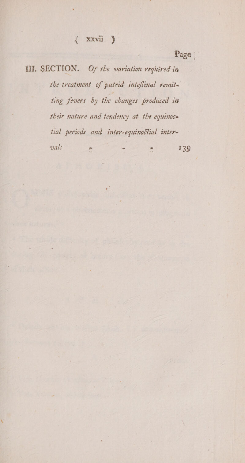 ( xxvii j : Page {II. SECTION. Of the variation required in the treatment of putrid inteftinal remita ting fevers by the changes produced in their nature and tendency at the equinoce tial periods and inter-equinottial inter- vals = : > = 139