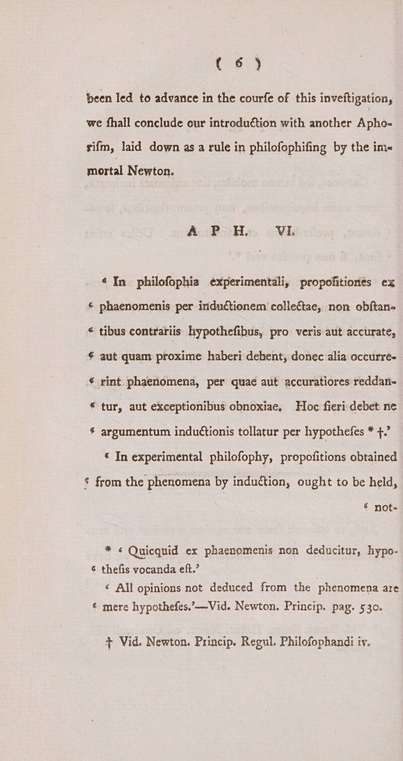 been led to advance in the courfe of this inveftigation, we fhall conclude our introduétion with another Ashes sifm, laid down asa rule in philofophifing by the im« mortal Newton. A PH. VI. ¢ In philofophia experimentali, propofitiones ex & phaenomenis per inductionem collectae, non obftan- * tibus contrariis hypothefibus, pro veris aut accurate, € aut quam proxime haberi debent, donec alia occurre- € rint phaenomena, per quae aut accuratiores reddan- © tur, aut exceptionibus obnoxiae, Hoc fieri debet ne $ argumentum indu¢tionis tollatur per hypothefes * +.’ ‘ In experimental philofophy, propofitions obtained $ from the phenomena by induction, ought to be held, ¢ not- * ¢ Quicquid ex phaenomenis non deducitur, hypo- ¢ thefis vocanda eft.’ ¢ All opinions not deduced from the phenomena are ¢ mere hypothefes.’—-Vid. Newton. Princip. pag. 530. + Vid. Newton. Princip. Regul. Philofophandi iv.