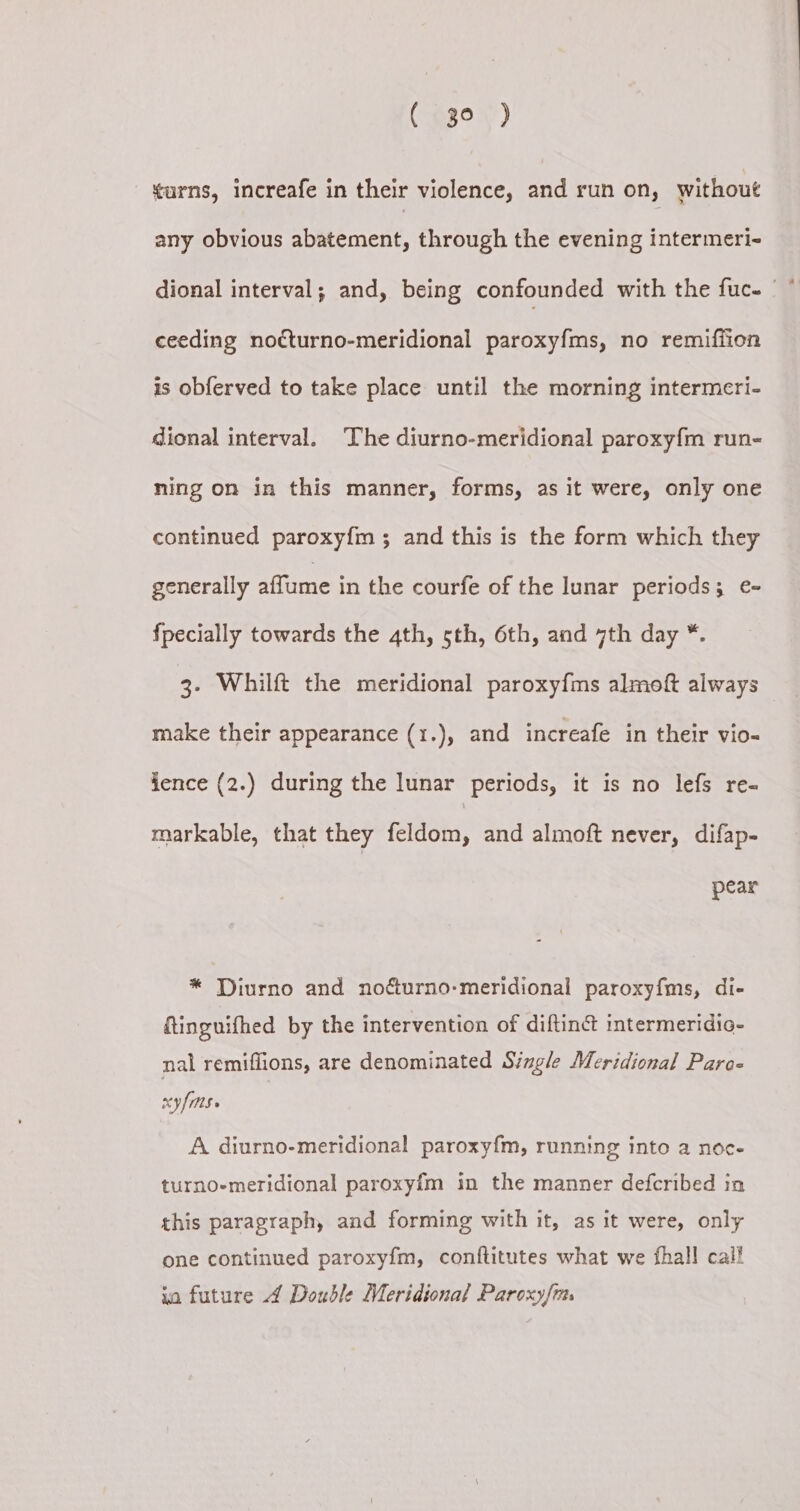 ( go ) «urns, increafe in their violence, and run on, without any obvious abatement, through the evening intermeri- dional interval; and, being confounded with the fuc. | * ceeding nocturno-meridional paroxyfms, no remifiion is obferved to take place until the morning intermeri- dional interval. The diurno-meridional paroxy{m run- ning on in this manner, forms, as it were, only one continued paroxyfm ; and this is the form which they generally affume in the courfe of the lunar periods; e- {pecially towards the 4th, sth, 6th, and 7th day *. 3- Whilft the meridional paroxy{ms almoft always — make their appearance (1.), and increafe in their vio- ience (2.) during the lunar periods, it is no lefs re- markable, that they feldom, and almoft never, difap- pear * Diurno and nodturno-meridional paroxyfms, di- tinguifhed by the intervention of diftin@ intermeridic- nal remiflions, are denominated Single Meridional Para- xy fms. A diurno-meridional paroxy{m, running into a noc- turno-meridional paroxyf{m in the manner defcribed in this paragraph, and forming with it, as it were, only one continued paroxyfm, conftitutes what we fhall cal! ia future 4 Double Meridional Paroxyf{m