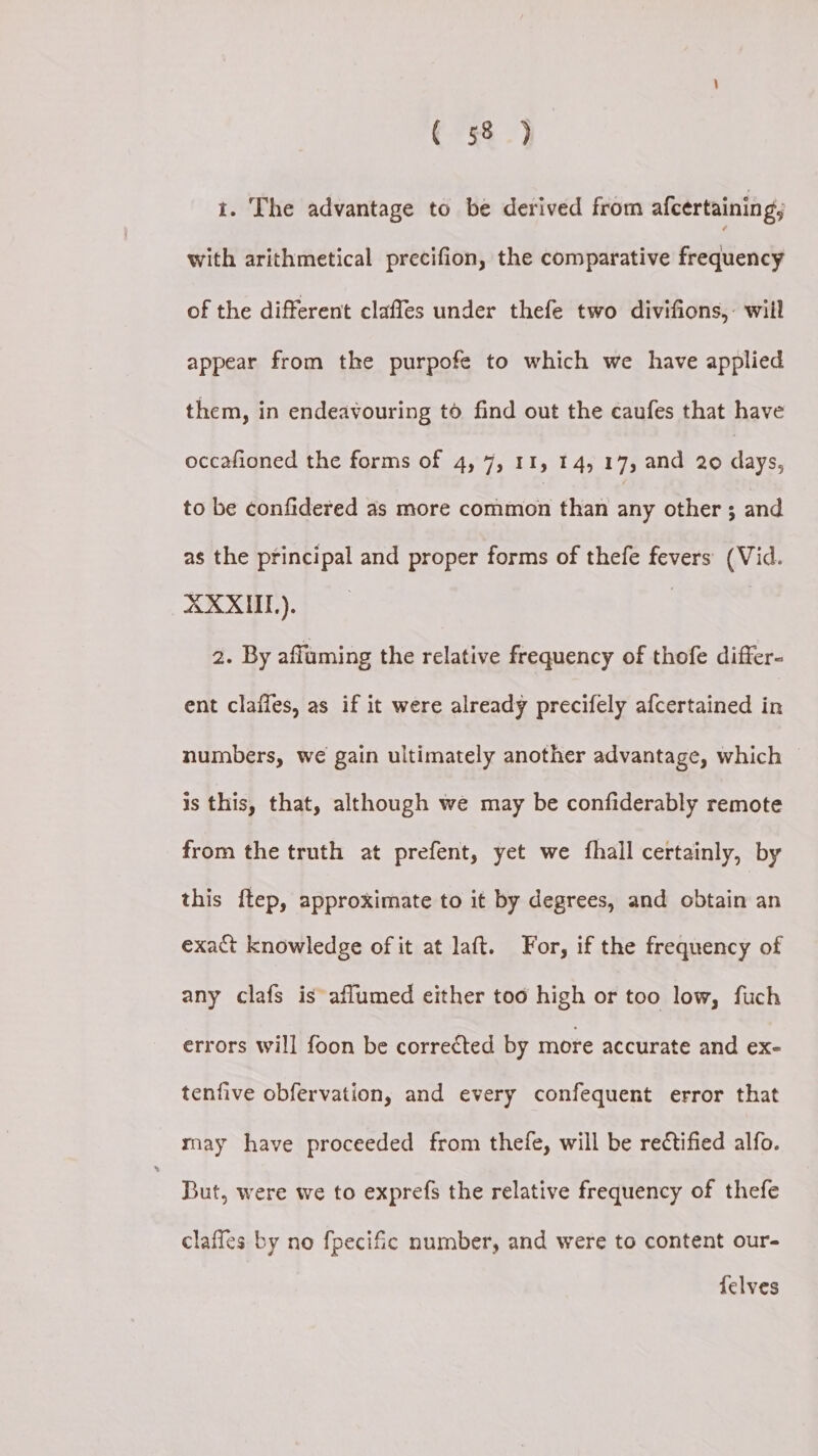 i. The advantage to be derived from afcertaining; with arithmetical precifion, the comparative frequency of the different claffes under thefe two divifions,: will appear from the purpofe to which we have applied them, in endeavouring to find out the caufes that have occafioned the forms of 4, 7, 11, 14,17, and 20 eee to be confidered as more common than any other ; and as the principal and proper forms of thefe fevers (Vid. XXXII). | 2. By afluming the relative frequency of thofe differ- ent claffes, as if it were already precifely afcertained in numbers, we gain ultimately another advantage, which is this, that, although we may be confiderably remote from the truth at prefent, yet we fhall certainly, by this {tep, approximate to it by degrees, and obtain an exact knowledge of it at laft. For, if the frequency of any clafs is aflumed either too high or too low, fuch errors will foon be corrected by more accurate and ex- tenfive obfervation, and every confequent error that rnay have proceeded from thefe, will be rectified alfo. But, were we to exprefs the relative frequency of thefe claffes by no fpecific number, and were to content our- felves