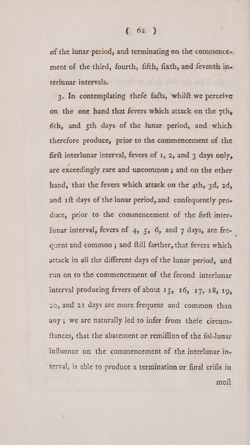 of the lunar period, and terminating on the commence<, ment of the third, fourth, fifth, fixth, and feventh in. terlunar intervals. 3- In contemplating thefe facts, whilft we perceive on the one hand that fevers which attack on the 7th, 6th, and 5th days of the lunar period, and which therefore produce, prior to the commencement of the firft interlunar interval, fevers of 1, 2, and 3 days only, are exceedingly rare and uncommon ; and on the other hand, that the fevers which attack on the 4th, 3d, 2d, and 1ft days of the lunar period, and confequently pro= duce, prior to the commencement of the firft inter- lunar interval, fevers of 4, 5, 6, and 7 days, are fre- quent and common ; and ftill farther, that fevers which attack in all the different days of the lunar period, and run on to the commencement of the fecond interlunar interval producing fevers of about 15, 16, 17, 18, 19, 20, and 21 days are more frequent and common than any 5 we are naturally led to infer from thefe circum- ftances, that the abatement or remiffion of the fol-lunar influence on the commencement of the interlunar in- terval, is able to produce a termination or final crifis in moft