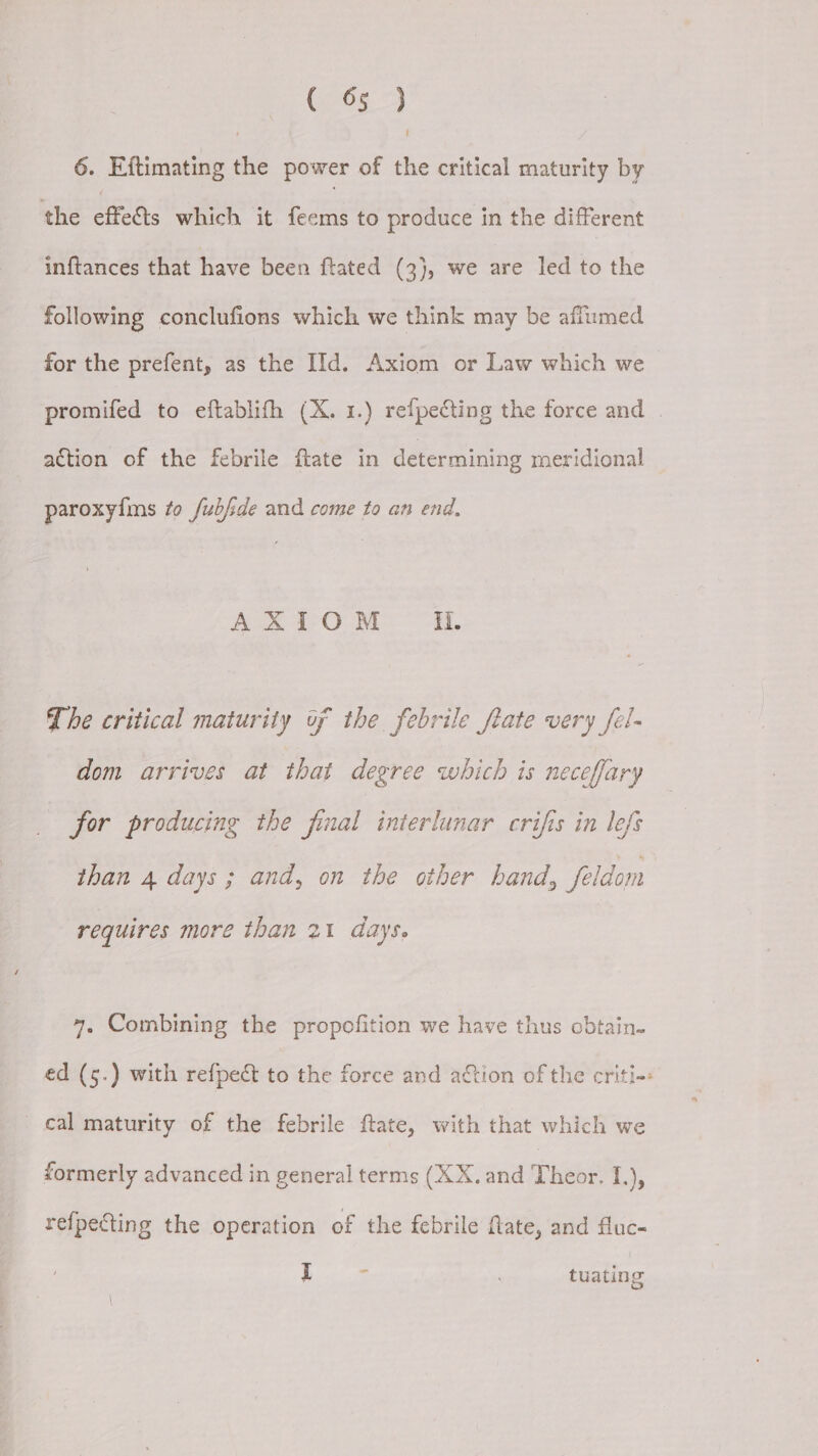 6. Eftimating the power of the critical maturity by the effects which it feems to produce in the different inftances that have been ftated (3}, we are led to the following conclufions which we think may be aflumed for the prefent, as the IId. Axiom or Law which we promifed to eftablifh (X. 1.) refpecting the force and | action of the febrile ftate in determining meridional paroxyfms to fubjde and come to an end. AXIOM ii. The critical maturity of the febrile frate very fel- dom arrives at that degree which is neceffary for producing the final interlunar crifis in lefs than 4 days; and, on the other hand, feldom requires more than 21 days. 4, Combining the propofition we have thus obtain- ed (5.) with refpect to the force and action of the criti-+: cal maturity of the febrile ftate, with that which we formerly advanced in general terms (XX. and Thebet I), refpecting the operation of the febrile fate, and fluc- I tuating