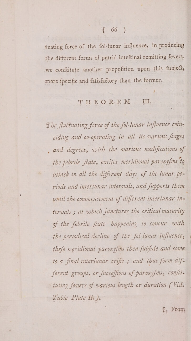 tuating force of the fol-lunar influence, in producing the different forms of putrid inteftinal remitting fevers, we conftitute another propofition upon this fubject, more {pecific and fatisfactory than the former. / THEOREM IU, The fluctuating force of the fol-lunar influence coine ciding and co-operating in all its various flages _ and degrets, with the various modifications of the febrile frate, excites meridional paraxyfms 70 attack in all the different days of ihe lunar pe- —riods and inieriunar intervals, and fupports them until the commencement of different interlunar Fe tervals ; at which junctures the critical maturity of the febrile frate happening to concur with the periodical decline of the fol lunar influences thefe neridional paroxyfms then fubfide and come to a final interlunar crifis ; and thus form dif ferent groups, or fucceffions of paroxy/ms, confit juting fevers of various length or duration (Vid. Table Plate If). 8, From