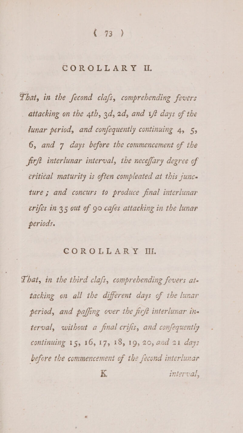 C293.) COROLLARY II. That, in the fecond clafz, comprehending fevers attacking on the 4th, 3d, 2d, and 1/2 days of the lunar period, and confequently continuing 4, 5, 6, and 7 days before the commencement of the jitft interlunar interval, the neceffary degree of eritical maturity is often compleated at this sunca ture; and concurs to produce final interlunar crifes in 35 out of 90 cafes attacking in the lunar periods. COROLLARY II. That, in the third clafs, comprehending fevers ate tacking on all the different days of the lunar period, and paffing over the ficft interlunar ine terval, without a final crifis, and confequently continuing 15, 16, 17, 18, 19, 20, and 21 days before the commencement of the _fecond interlunar K interval,