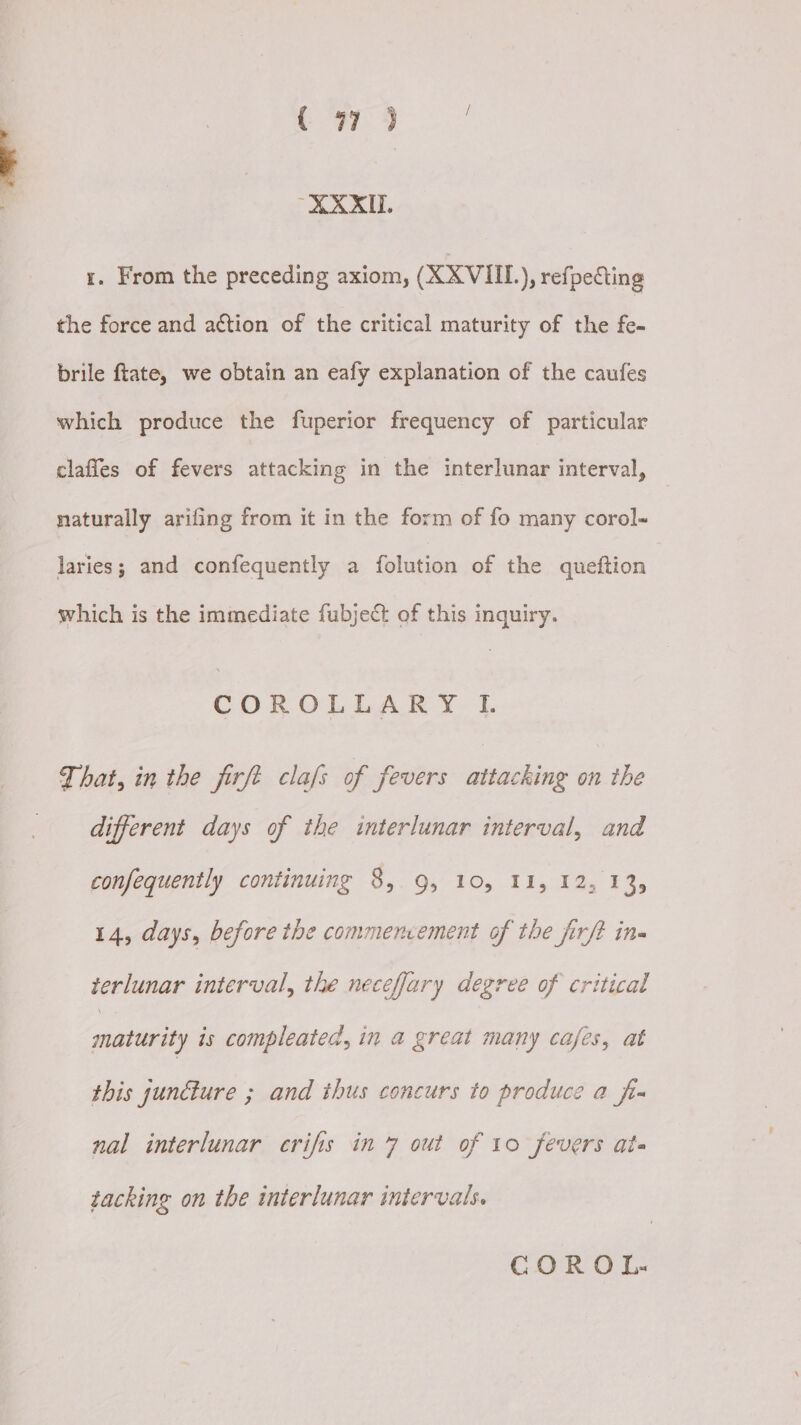 ( 97°) .0.0.408 x. From the preceding axiom, (XXVIII), refpecting the force and action of the critical maturity of the fe- brile ftate, we obtain an eafy explanation of the caufes which produce the fuperior frequency of particular clafles of fevers attacking in the interlunar interval, naturally arifing from it in the form of fo many corol- laries; and confequently a folution of the queftion which is the immediate fubject of this inquiry. COROLLARY IL That, in the firft clafs of fevers attacking on the different days of the interlunar interval, and confequently continuing 8, 9, 10, 11, 12, 13, 14, days, before the commencement of the firft in terlunar interval, the neceffary degree of critical maturity is compleated, in a great many cafes, at this juncture ; and thus concurs to produce a fr nal interlunar crifis in 7 out of 10 fevers ats tacking on the interlunar intervals. COR OL:-