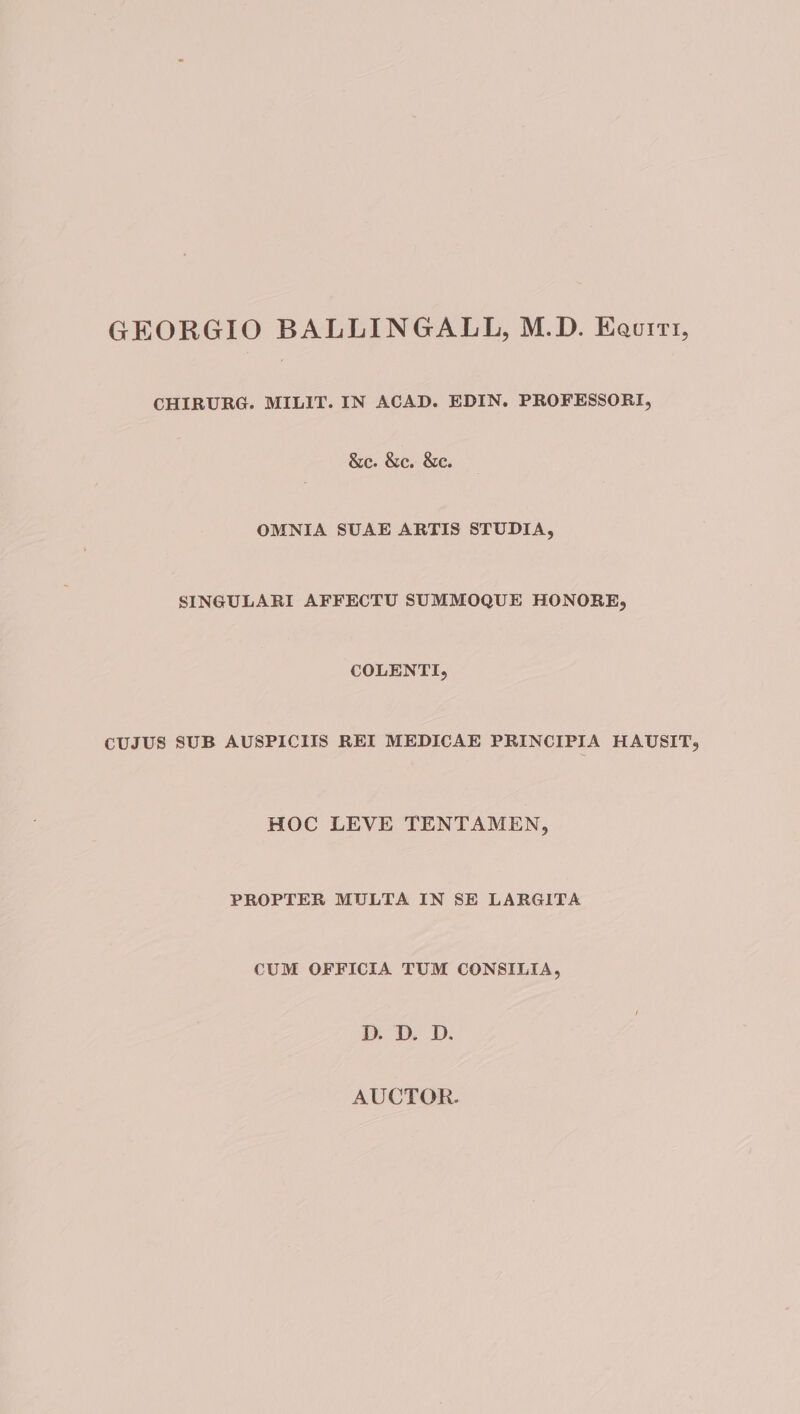 GEORGIO BALLINGALL, M.D. Keuitt, CHIRURG. MILIT. IN ACAD. EDIN. PROFESSORI, &amp;e. &amp;ec. &amp;e. OMNIA SUAE ARTIS STUDIA, SINGULARI AFFECTU SUMMOQUE HONORE, COLENTI, CUJUS SUB AUSPICIIS REI MEDICAE PRINCIPIA HAUSIT, HOC LEVE TENTAMEN, PROPTER MULTA IN SE LARGITA CUM OFFICIA TUM CONSILIA, D. D. D.