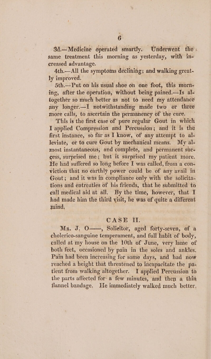3d.— Medicine operated smartly. Underwent the . same treatment this morning as yesterday, with in- creased advantage. 4th.—All the symptoms gigs and walking great- ly improved, 5th.—Put on his usual shee on one foot, this morn- ing, after the operation, without being pained.—Is al- together so much better as not to need my attendance any longer.—I notwithstanding made two or three more calls, to ascertain the permanency of the cure. This is the first case of pure regular Gout in which I applied Compression and Percussion; and it is the first instance, so far as I know, of any attempt to al- leviate, or to cure Gout by mechanical means. My al- most instantaneous, and complete, and permanent suc- ess, surprised me; but it surprised my patient more. He had suffered so long before I was called, from a con- viction that no earthly power could be of any avail in Gout; and it was in compliance only with the éolicita- tions and entreaties of his friends, that he submitted to call medical aid at all. By the time, however, that I had made him the third va he was of quite a different mind, CASE Ii. Mr. J, O—, Solicitor, aged forty-seven, of a cholerico-sanguine orate a full habit of body, called at my house on the 10th of June, very lame of both feet, occasioned by pain in the soles and ankles. Pain had been increasing for some days, and had now reached a height that threatened to incapacitate the pa- tient from walking altogether. I applied Percussion to the parts affected for: a few minutes, and then a thin flannel bandage. He immediately walked much better.