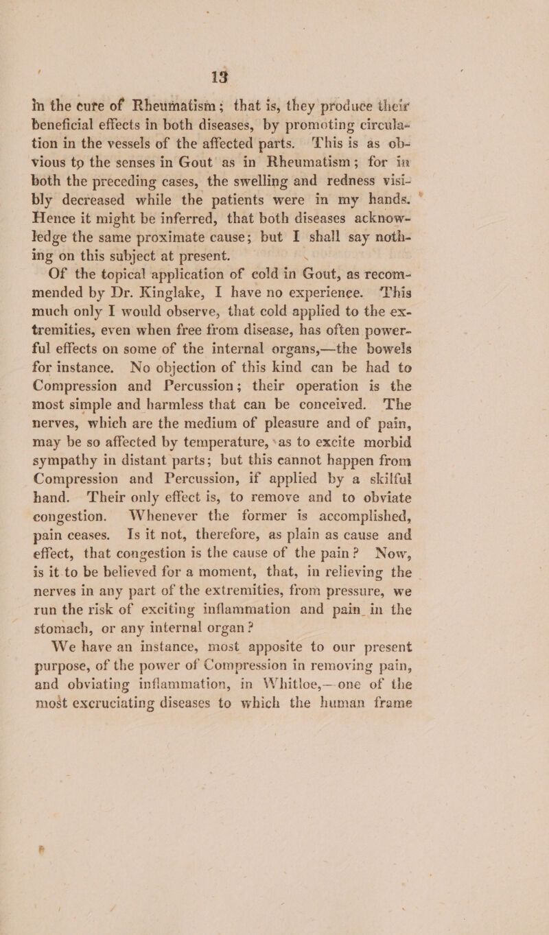 in the cute of Rheumatism; that is, they produce their beneficial effects in both diseases, by promoting circula~ tion in the vessels of the affected parts. This is as ob- vious tp the senses in Gout as in Rheumatism; for in both the preceding cases, the swelling and redness visi- bly decreased while the patients were in my hands. Hence it might be inferred, that both diseases acknow- ledge the same proximate cause; but I shall say noth- ing on this subject at present. . Of the topical application of cold in Gout, as recom- mended by Dr. Kinglake, I have no experience. ‘This much only I would observe, that cold applied to the ex- tremities, even when free from disease, has often power- ful effects on some of the internal organs,—the bowels for instance. No objection of this kind can be had to Compression and Percussion; their operation is the most simple and harmless that can be conceived. The nerves, which are the medium of pleasure and of pain, may be so affected by temperature, ‘as to excite morbid sympathy in distant parts; but this cannot happen from Compression and Percussion, if applied by a skilful hand. ‘Their only effect is, to remove and to obviate congestion. Whenever the former is accomplished, pain ceases. Is it not, therefore, as plain as cause and effect, that congestion is the cause of the pain? Now, &amp; nerves in any part of the extremities, from pressure, we run the risk of exciting inflammation and pain in the stomach, or any internal organ? We have an instance, most apposite to our present purpose, of the power of Compression in removing pain, and obviating inflammation, in Whitloe,—-one of the most excruciating diseases to which the human frame