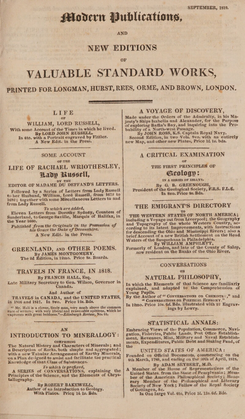 SEPTEMBER, 1819. / LIFE or WILLIAM, LORD RUSSELL, With some Account of the Times in which he lived. By LORD JOHN RUSSELL. In 4to. with a Portrait engraved by Fittler. A New Edit. in the Press. SOME ACCOUNT OF THE LIFE OF RACHAEL WRIOTHESLEY, Lavy Russell, BY THE EDITOR OF MADAME DU DEFFAND’S LETTERS. Followed by a Series of Letters from Lady Russell to her Husband, William, Lord Russell, from 1672 to 16823 together with some Miscellaneous Letters to and from Lady Russell. To which are added, _Eleven Letters from Dorothy Sydney, Countess of Sunderland, to George Saville, Marquis of Halifax, in the Year 1680. Published from the Originals in the Possession of his Grace the Duke of Devonshire. A New Edit. in the Press. 1 GREENLAND, anp OTHER POEMS. By JAMES MONTGOMERY. The 2a Edition, in 12mo. Price 8s. Boards. TRAVELS IN FRANCE, IN 1818. By FRANCIS HALL, Esq. “ate Military Secretary to Gen. Wilson, Governor in . Canada. And Author of 4 _ TRAVELS in CANADA, and the UNITED STATES, in 1816 and 1817. In 8vo. Price 12s. Bds. ** Mr. Hall is a clever, lively man, very much above the common race of writers; with very liberal and reasonable opinions, which he expresses with great boldness.”—Edinburgh Review, Noo 61. : 4 AN INTRODUCTION TO MINERALOGY: COMPRISING , The Natural History and Characters of Minerals; and a Description of Rocks, both simple and aggregated ; with a new Tabular Arrangement of Earthy Minerals, ‘on a Plan designed to assist and facilitate the practical Knowledge of that Class of Substances. Lo which is prefixed, A SERIES of CONVERSATIONS, explaining the Principles of the Science, and the Elements of Chrys- tallography. By ROBERT BAKEWELL, Author of an Introduction to Geology, With Plates. Price 14-15. Bds. A VOYAGE OF DISCOVERY, Made under'the Orders of the Admiralty, in his Ma- jesty’s Ships Isabella and Alexander, for the Purpose of exploring Baffin’s Bay, and inquiring into the Pro- bability of a North-west Passage. By JOHN ROSS, K.S. Captain Royal Navy. Second Edition, in two Vols. 8vo. with an entirely new Map, and other new Plates, Price 1. 1s. bds. A CRITICAL EXAMINATION OF THE FIRST PRINCIPLES OF: Geology : IN A SERIES OF ESSAYSe By G. B. GREENOUGH, President of the Geological Society, F.R.S. F.L.S, In 8vo. Price 9s. Bds, THE EMIGRANT’S DIRECTORY TO THE WESTERN STATES OF NORTH AMERICA; including a Voyage out from Liverpool; the Geography and Topography of the whole Western Country, ac- cording to its latest Improvements, with Instructions for descending the Ohio and Mississippi Rivers; also a brief Account of a new British Settlement on the Head Waters of the Susquehana in Philadelphia. By WILLIAM AMPHLETT, Formerly of London, and late of the County of Salop, now resident on the Banks of the Ohio River, CONVERSATIONS On NATURAL PHILOSOPHY, In which the Elements of that Science are familiarly explained, and adapted to the Comprehension of Young Pupils. By the Author of ‘ ConvERSATIONS on CHEMISTRY,” and 6 CoNVERSATIONS On PoLitican Economy.” In 12mo. Price 10s. 6d. Bds. illustrated with 32 Engrav- ings by Lowry. STATISTICAL ANNAIS: Embracing Views of the Population, Commerce, Navi- gation, Fisheries, Public Lands. Post Office Establish- ment, Revenues, Mint, Military and Naval Establish- ments, Expenditures, Public Debt and Sinking Fund, of the UNITED STATES OF AMERICA: Founded on Official Documents, commencing on the 4th March, 1789, and. ending on the 20th of April, 1818. By ADAM SEYBERT, M.D. A Member of the House of Representatives of the United States. from the State of Pensylvania; Mem- ber of the American Philosophical Society; Heno- rary Member of the Philosophical and Literary Society of New York; Fellow of the Royal Society of Gottingen, &amp;c. Tn One large Vol. 4to, Price 31. 13% 6d. Bds.