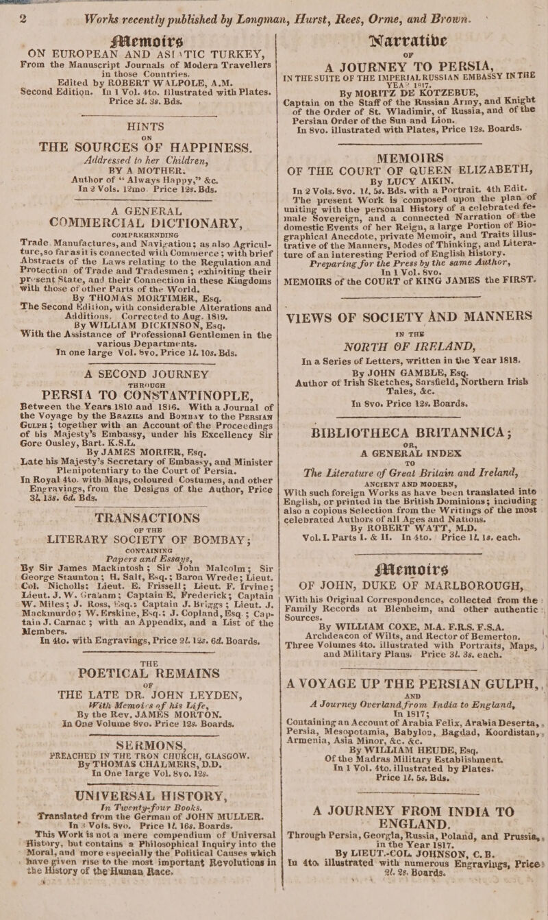 HAemoirs ON EUROPEAN AND ASI1TIC TURKEY, From the Manuscript Journals of Modern Travellers in those Countries. Edited by ROBERT WALPOLE, A.M. Second Edition. In 1 Vol. 4to. Hlustrated with Plates. Price 3l. 3s. Bds. HINTS ON THE SOURCES OF HAPPINESS. Addressed to her Children, BY A MOTHER. Author of “ Always Happy,” &amp;c. In 2 Vols. i2mo, Price 12s. Bds. A GENERAL COMMERCIAL DICTIONARY, COMPREHENDING Trade, Manufactures, and Navigation; as also Agricul- ture,so far asitis connected with Commerce; with brief Abstracts of the Laws relating to the Regulation and Protection of Trade and Tradesmen; exhiniting their pr«sent State, and their Connection in these Kingdoins with those of other Parts of the World. By THOMAS MORTIMER, Esq. The Second Edition, with considerable Alterations and Additions, Corrected to Aug. 1819, By WILLIAM DICKINSON, Esq. With the Assistance of Professional Gentlemen in the various Departments. Jn one large Vol. Syo. Price 11. 10s. Bds. A SECOND JOURNEY THROUGH PERSIA TO CONSTANTINOPLE, Between the Years 1810 and 1816. With a Journal of the Voyage by the Brazits and BomsBay to the PErsiAn Guipx ; together with an Account of the Proceedings of his Majesty’s Embassy, under his Excellency Sir Gore Ousley, Bart. K.S.L, By JAMES MORIER, Esq. Late his Majesty’s Secretary of Embassy, and Minister : Plenipotentiary to the Court of Persia. Jn Royal 4to. with Maps, coloured Costumes, and other Engravings, from the Designs of the Author, Price 3, 13s. 6d. Bds. TRANSACTIONS OF THE ‘LITERARY SOCIETY OF BOMBAY ; CONTAINING ' Papers and Essays, By Sir James Mackintosh; Sir John Malcolm; Sir George Staunton; H. Salt, Esq.; Baron Wrede; Lieut. - Col. Nicholls; Wieut. E. Frissell; Lieut. F. Irvine; Lieut. J. W. Grasam; Captain B, Frederick; Captain W. Miles; J. Ross, sq.; Captain J. Briggs; Lieut. J. Mackmurdo; W. Erskine, Esq.; J. Copland, Esq. 3; Cap- tain J. Carnac 5 with an Appendix, and a List of the Members. In 4to. with Engravings, Price 2/. 12s. 6d. Boards. THE POETICAL REMAINS or THE LATE DR. JOHN LEYDEN, With Memois of his Life, By the Rey, JAMES MORTON. In One Volume 8vo. Price 12s. Boards. SERMONS, PREACHED IN THE TRON CHURCH, GLASGOW. By THOMAS CHALMERS, D.D. In One large Vol. 8yo. 12s. UNIVERSAL HISTORY, In Twenty-four Books. Translated from the German of JOHN MULLER. In 8 Vols. 8vo. Price 12. 16s. Boards. This Work is nota mere compendium of Universal ‘History, but contains a Philosophical Inquiry into the Moral, and more especially the Political Causes which . have given rise to the most important Revolutions in the History of the Human Race. ff Narrative OF A JOURNEY TO PERSIA, IN THESUITE OF THE TURE RAL RUSSIAN EMBASSY IN TRE 2 48 1317. By MORITZ DE KOTZEBUE, isn Captain on the Staff of the Russian Army, and Knig of the Order of St. Wladimir, of Russia, and of the Persian Order of the Sun and Lion. In 8vo. illustrated with Plates, Price 12s. Boards. MEMOIRS OF THE COURT OF QUEEN ELIZABETH, By LUCY AIKIN. : : In 2 Vols. 8vo. 12. 5s. Bds. with a Portrait. 4th Edit. Z The present Work is composed upon the rae uniting with the personal History of a celebrated fe- male Sovereign, and a connected Narration of the domestic Events of her Reign, a large Portion of, Bio- graphical Anecdote, private Memoir, and Traits illus- trative of the Manners, Modes of Thinking, and Litera- ture of an interesting Period of English History. Preparing for the Rs by the same Author, In 1 Vol. 8vo. MEMOIRS of the COURT of KING JAMES the FIRST. VIEWS OF SOCIETY AND MANNERS IN THE NORTH OF IRFLAND, In a Series of Letters, written in the Year 1818. By JOHN GAMBLE, Esq. : Author of Irish Sketches, Sarsfield, Northern Irish Tales, &amp;c. In Syo. Price 12s. Boards. BIBLIOTHECA BRITANNICA; A GENERAL INDEX TO The Literature of Great Britain and Ireland, ANCIENT AND MODERN, ut al With such foreign Works as have been translated into English, or printed in the British Dominions; inciuding ° also a copious Selection from the Writings of the most . celebrated Authors of all Ages and Nations. By ROBERT WATT, M.D. Voli. Parts 1. &amp; If. In 4to.’ Price 12, 1s. each. Memoirs OF JOHN, DUKE OF MARLBOROUGH, With his Original Correspondence, collected from the : Family Records at Blenheim, and other authentic :. Sources. By WILLIAM COXE, M.A. F.R.S. F.S.A. Archdeacon of Wilts, and Rector of Bemerton. Three Volumes 4to. illustrated with Portraits, Maps, | and Military Plans. Price 3i. 3s. each. A VOYAGE UP THE PERSIAN GULPH,, AND A Journey Overland from India to England, In 18175 Containing an Account of Arabia Felix, Arabia Deserta, , Persia, Mesopotamia, Babylov, Bagdad, Koordistan,, Armenia, Asia Minor, &amp;c. &amp;c. By WILLIAM HEUDE, Esq. Of the Madras Military Establishment. In 1 Vol. 4to. illustrated by Plates. Price il, 5s. Bds. A JOURNEY FROM INDIA TO ENGLAND. | Through Persia, Georgia, Russia, Poland, and Prussia,, in the Year 1817. By LIEUT.-COL, JOHNSON, €.B. 4 Yn 4to illustrated with numerous Engrayings, Price? 2l. 28. Boards. ' x“