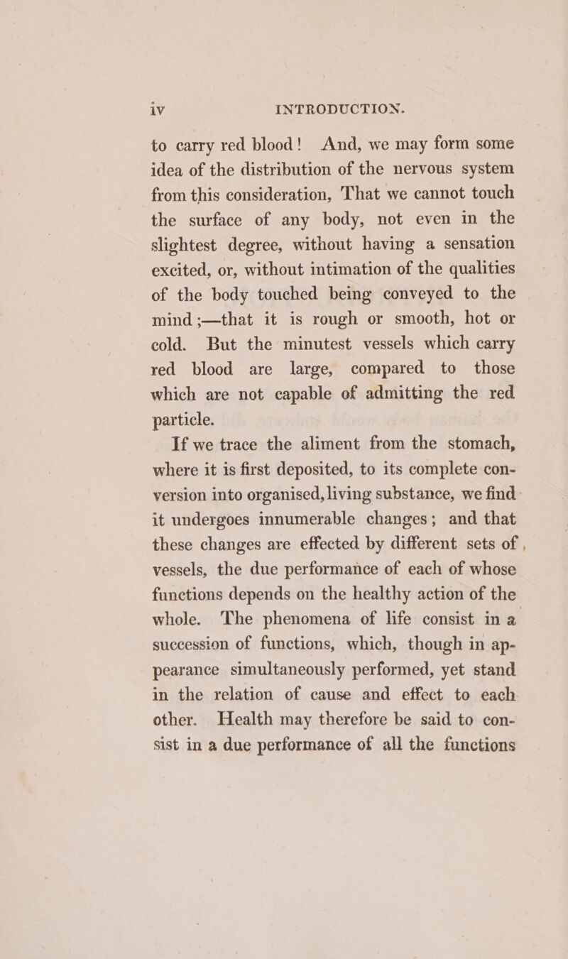 to carry red blood! And, we may form some idea of the distribution of the nervous system from this consideration, That we cannot touch the surface of any body, not even in the slightest degree, without having a sensation excited, or, without intimation of the qualities of the body touched being conveyed to the mind ;—that it is rough or smooth, hot or cold. But the minutest vessels which carry red blood are large, compared to those which are not capable of admitting the red. particle. If we trace the aliment from the stomach, where it is first deposited, to its complete con- version into organised, living substance, we find it undergoes innumerable changes; and that these changes are effected by different sets of vessels, the due performance of each of whose functions depends on the healthy action of the succession of functions, which, though in ap- pearance simultaneously performed, yet stand in the relation of cause and effect to each other. Health may therefore be said to con- sist in a due performance of all the functions