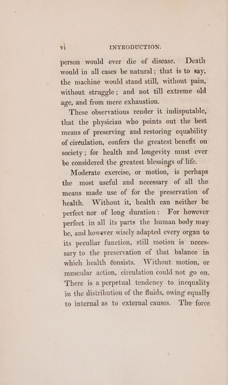 person would ever die of disease. Death would in all cases be natural; that is to Say, the machine would stand still, without pain, without struggle; and not till extreme old age, and from mere exhaustion. These observations render it indisputable, that the physician who points out the best means of preserving and restoring equability of circulation, confers the greatest benefit on society; for health and longevity must ever be considered the greatest blessings of life. Moderate exercise, or motion, is perhaps the most useful and necessary of all the means made use of for the preservation of health. Without it, health can neither be perfect nor of long duration: For however perfect in all its parts the human body may be, and however wisely adapted every organ to its peculiar function, still motion is” neces- sary to the preservation of that balance in which health Gonsists. Without motion, or muscular action, circulation could not go on. There is a perpetual tendency to inequality in the distribution of the fluids, owing’ equally to internal as to external causes. ‘The: force