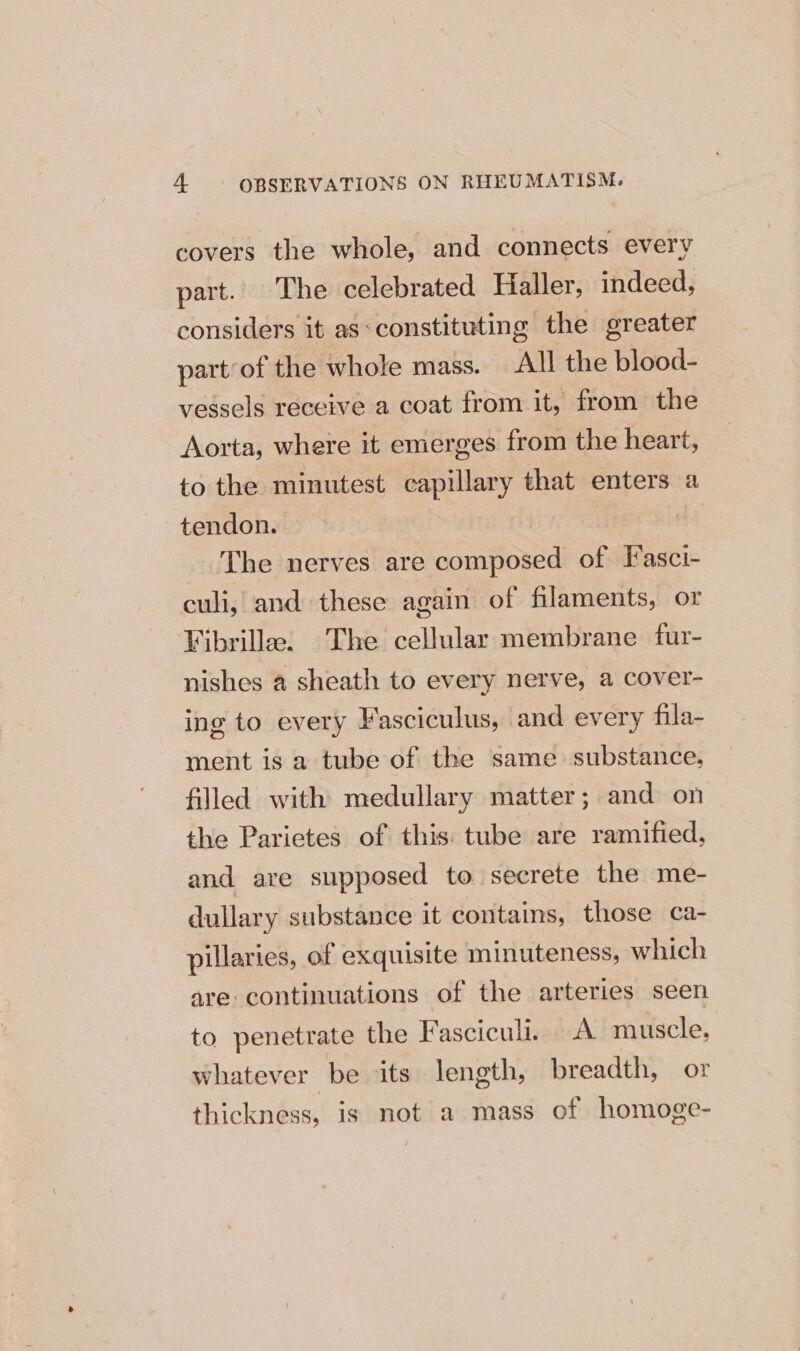 covers the whole, and connects every part. The celebrated Haller, indeed, considers it as*constituting the greater part’of the whole mass. All the blood- vessels receive a coat from it, from the Aorta, where it emerges from the heart, to the minutest capillary that enters a tendon. ne The nerves are composed of Fasci- culi, and these again of filaments, or Fibrille. The cellular membrane fur- nishes a sheath to every nerve, a cover- ing to every Fasciculus, and every fila- ment is 2 tube of the same: substance, filled with medullary matter; and on the Parietes of this: tube are ramified, and are supposed to secrete the me- dullary substance it contains, those ca- pillaries, of exquisite minuteness, which are continuations of the arteries seen to penetrate the Fasciculi. A muscle, whatever be its length, breadth, or thickness, is not a mass of homoge-