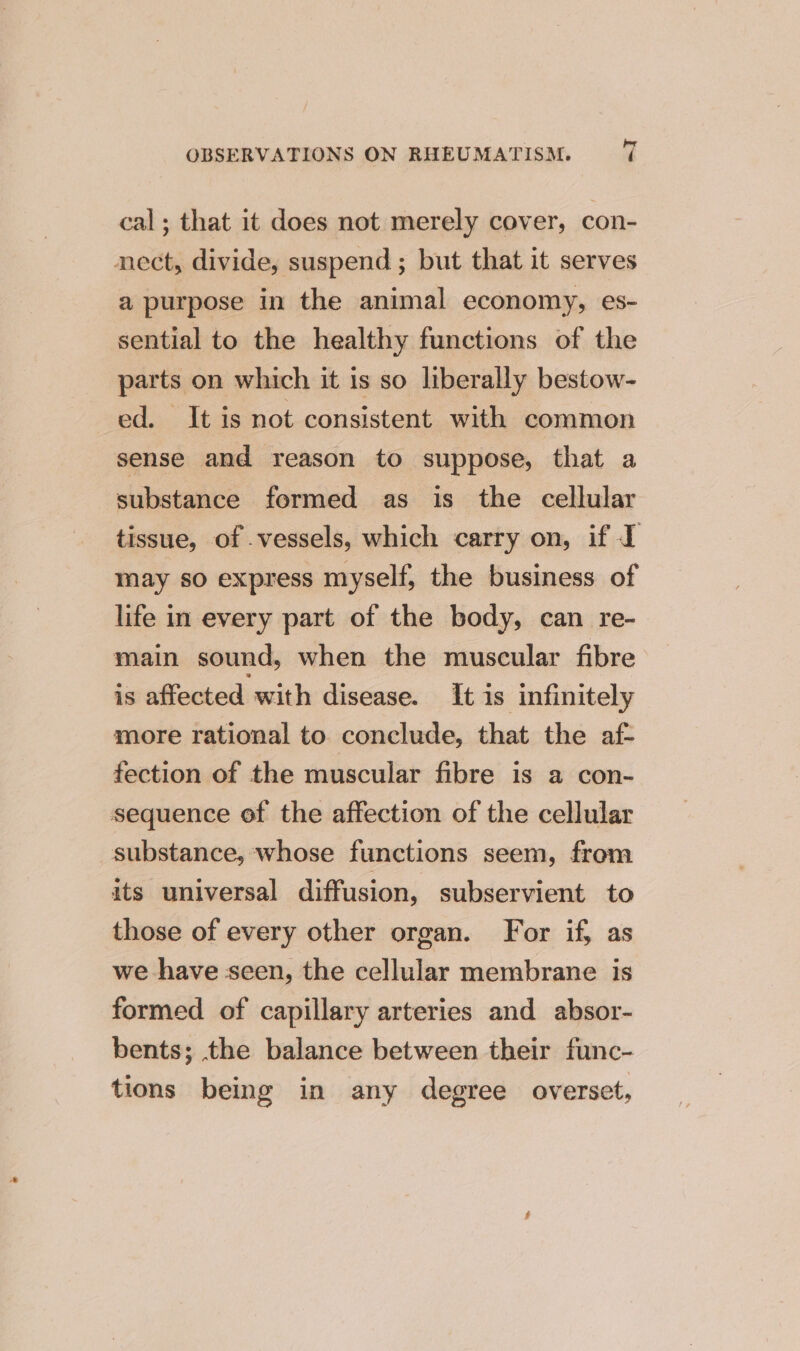 cal; that it does not merely cover, con- nect, divide, suspend ; but that it serves a purpose in the animal economy, es- sential to the healthy functions of the parts on which it is so liberally bestow- ed. It is not consistent with common sense and reason to suppose, that a substance formed as is the cellular tissue, of .vessels, which carry on, if I may so express myself, the business of life in every part of the body, can re- main sound, when the muscular fibre is affected with disease. It is infinitely more rational to conclude, that the af- fection of the muscular fibre is a con- sequence of the affection of the cellular substance, whose functions seem, from its universal diffusion, subservient to those of every other organ. For if, as we have seen, the cellular membrane is formed of capillary arteries and absor- bents; the balance between their func- tions being in any degree overset,