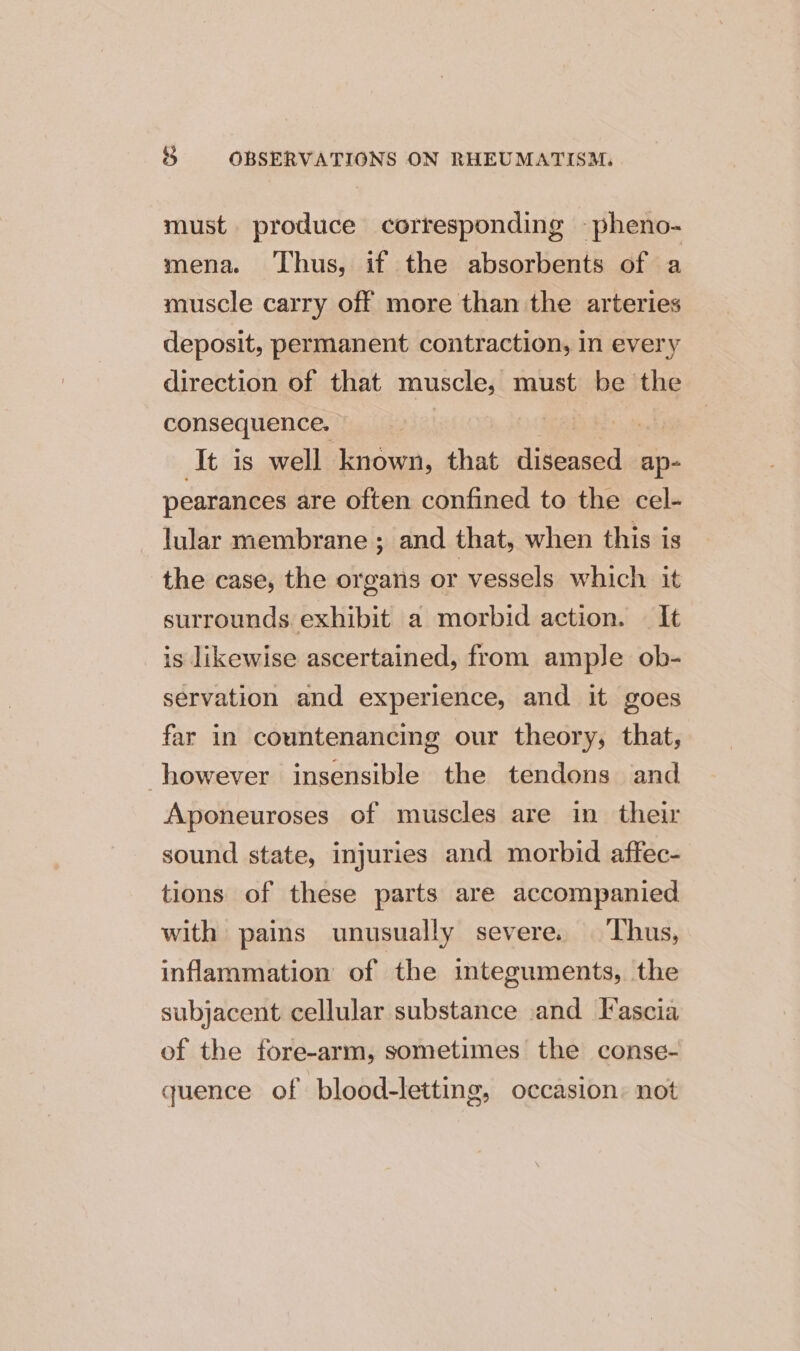 must produce corresponding -pheno- mena. Thus, if the absorbents of a muscle carry off more than the arteries deposit, permanent contraction, in every direction of that muscle, must be the consequence. It is well known, that Aiea ap- pearances are often confined to the cel- lular membrane ; and that, when this is the case, the organs or vessels which it surrounds. exhibit a morbid action. It is likewise ascertained, from ample ob- servation and experience, and it goes far in countenancing our theory, that, however insensible the tendons and Aponeuroses of muscles are in their sound state, injuries and morbid affec- tions of these parts are accompanied with pains unusually severe. Thus, inflammation of the integuments, the subjacent cellular substance .and Fascia of the fore-arm, sometimes the conse- quence of blood-letting, occasion: not