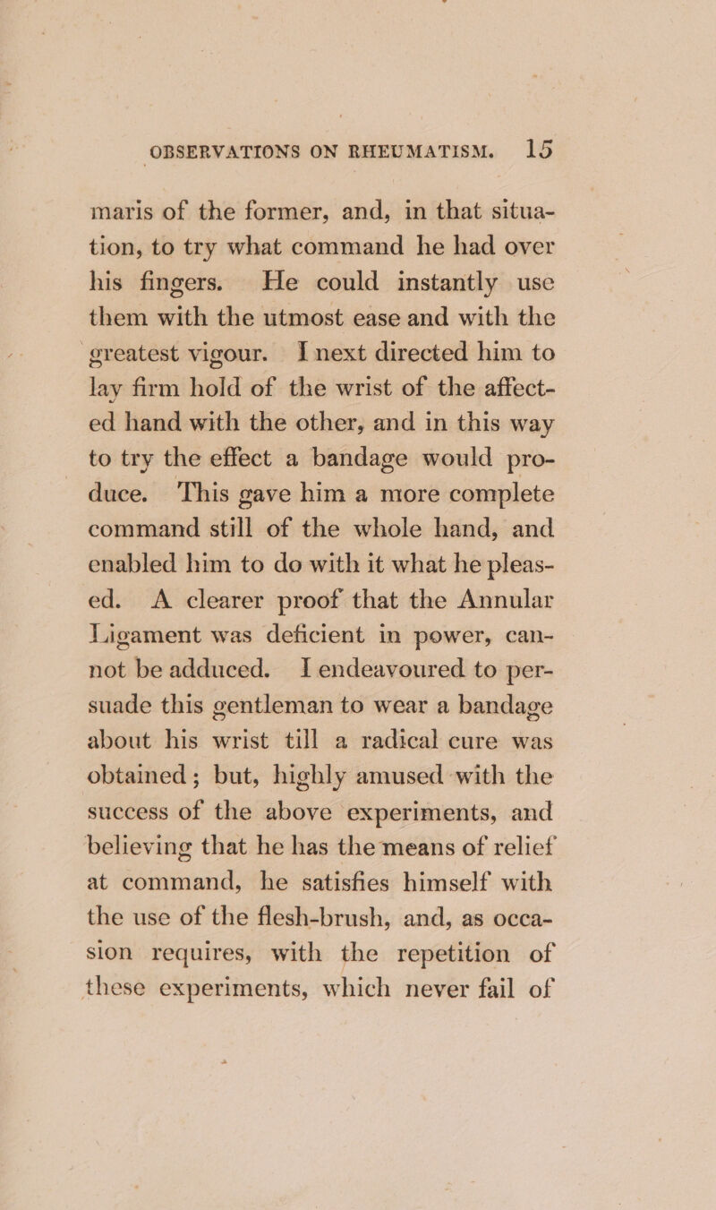 maris of the former, and, in that situa- tion, to try what command he had over his fingers. He could instantly use them with the utmost ease and with the greatest vigour. Inext directed him to lay firm hold of the wrist of the affect- ed hand with the other, and in this way to try the effect a bandage would pro- duce. This gave him a more complete command still of the whole hand, and enabled him to do with it what he pleas- ed. A clearer proof that the Annular Ligament was deficient in power, can- not be adduced. I endeavoured to per- suade this gentleman to wear a bandage about his wrist till a radical cure was obtained; but, highly amused with the success of the above experiments, and believing that he has the means of relief at command, he satisfies himself with the use of the flesh-brush, and, as occa- sion requires, with the repetition of these experiments, which never fail of