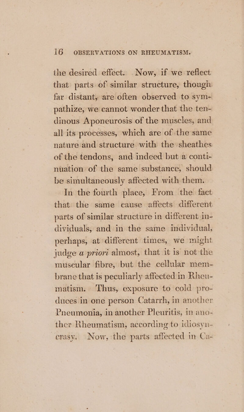 the desired effect. Now, if we reflect that parts of similar structure, though far distant, are often observed to sym- pathize, we cannot wonder that the ten- dinous Aponeurosis of the muscles, and all its processes, which are of the same nature and structure with the sheathes of the tendons, and indeed but a conti- nuation of the same substance, should be simultaneously affected with them. In the fourth place, From the. fact that the same cause affects different — parts of similar structure in different in- dividuals, and in the same individual, perhaps, at different times, we might judge a priori almost, that it is not the museular fibre, but the cellular mem- brane that is peculiarly affected in Rheu- matism. ‘Thus, exposure to cold pro- duces in one person Catarrh, in another Pneumonia, in another Pleuritis, in ano- ther Rheumatism, according to idiosyn- -evasy. Now, the parts affected in Ca-